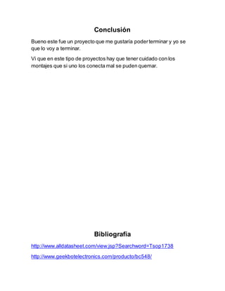 Conclusión
Bueno este fue un proyecto que me gustaría poderterminar y yo se
que lo voy a terminar.
Vi que en este tipo de proyectos hay que tener cuidado con los
montajes que si uno los conecta mal se puden quemar.
Bibliografía
http://www.alldatasheet.com/view.jsp?Searchword=Tsop1738
http://www.geekbotelectronics.com/producto/bc548/
 