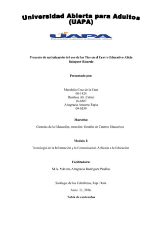 Proyecto de optimización del uso de las Tics en el Centro Educativo Alicia
Balaguer Ricardo
Presentado por:
Maridalia Cruz de la Cruz
08-1424
Denilssa Alt. Cabral
16-6807
Altagracia Aracena Tapia
09-0539
Maestría:
Ciencias de la Educación, mención: Gestión de Centros Educativos
Modulo I:
Tecnología de la Información y la Comunicación Aplicada a la Educación
Facilitadora:
M.A. Máxima Altagracia Rodríguez Paulino
Santiago, de los Caballeros, Rep. Dom.
Junio 11, 2016.
Tabla de contenidos
 