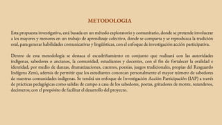 METODOLOGIA
Esta propuesta investigativa, está basada en un método exploratorio y comunitario, donde se pretende involucrar
a los mayores y menores en un trabajo de aprendizaje colectivo, donde se comparta y se reproduzca la tradición
oral, para generar habilidades comunicativas y lingüísticas, con el enfoque de investigación acción participativa.
Dentro de esta metodología se destaca el escudriñamiento en conjunto que realizará con las autoridades
indígenas, sabedores o ancianos, la comunidad, estudiantes y docentes, con el fin de fortalecer la oralidad e
identidad, por medio de danzas, dramatizaciones, cuentos, poesías, juegos tradicionales, propias del Resguardo
Indígena Zenú, además de permitir que los estudiantes conozcan personalmente el mayor número de sabedores
de nuestras comunidades indígenas. Se tendrá un enfoque de Investigación Acción Participación (IAP) a través
de prácticas pedagógicas como salidas de campo a casa de los sabedores, poetas, gritadores de monte, rezanderos,
decimeros; con el propósito de facilitar el desarrollo del proyecto.
 