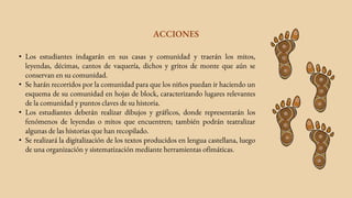 • Los estudiantes indagarán en sus casas y comunidad y traerán los mitos,
leyendas, décimas, cantos de vaquería, dichos y gritos de monte que aún se
conservan en su comunidad.
• Se harán recorridos por la comunidad para que los niños puedan ir haciendo un
esquema de su comunidad en hojas de block, caracterizando lugares relevantes
de la comunidad y puntos claves de su historia.
• Los estudiantes deberán realizar dibujos y gráficos, donde representarán los
fenómenos de leyendas o mitos que encuentren; también podrán teatralizar
algunas de las historias que han recopilado.
• Se realizará la digitalización de los textos producidos en lengua castellana, luego
de una organización y sistematización mediante herramientas ofimáticas.
ACCIONES
 