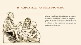 • Contar con la participación de sabedores,
cuentero, decimeros, canto de vaquería,
gritos de monte entre otros. Para fortalecer
y valorar, y dar a conocer los saberes de
nuestro pueblo zenu.
ESTRATEGIA DIDACTICA DE ACUERDO AL PEC
 