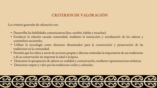 Los criterios generales de valoración son:
• Desarrollar las habilidades comunicativas (leer, escribir, hablar y escuchar).
• Fortalecer la relación escuela comunidad, mediante la interacción y socialización de los saberes y
costumbres ancestrales.
• Utilizar la tecnología como elemento dinamizador para la conservación y preservación de las
tradiciones en la comunidad.
• Permitir que los niños a través de acciones propias y directas entiendan la importancia de sus tradiciones
y de su conservación sin importar la edad o la época.
• Demostrar la apropiación de saberes en oralidad y comunicación, mediante representaciones artísticas.
• Demostrar respeto y valor por las tradiciones orales y culturales.
CRITERIOS DE VALORACIÓN
 