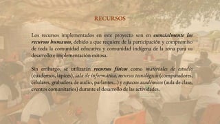 Los recursos implementados en este proyecto son en esencialmente los
recursos humanos, debido a que requiere de la participación y compromiso
de toda la comunidad educativa y comunidad indígena de la zona para su
desarrollo e implementación exitosa.
Sin embargo, se utilizarán recursos físicos como materiales de estudio
(cuadernos, lápices), sala de informática, recursos tecnológicos (computadores,
celulares, grabadora de audio, parlantes…) y espacios académicos (aula de clase,
eventos comunitarios) durante el desarrollo de las actividades.
RECURSOS
 