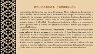 DIAGNOSTICO E INTRODUCCIÓN
La comunidad de Buenavista hace parte del resguardo Menor indígena que lleva consigo el
mismo nombre. Desde hace unos años el desarrollo de la tecnología, las comunicaciones y la
globalización ha impactado significativamente en la tradición Indígena, disminuyendo el
interés de los niños y jóvenes a conocer sobre sus raíces y seguir el legado oral. Por tanto, es
necesario fortalecer la identidad y la tradición zenú; desde la oralidad y la comunicación
usando palabras, letras y acciones que preserven los relatos e historia que enriquece a la
comunidad Indígena.
El proyecto oralidad y comunicación: fortaleciendo la identidad y la tradición zenú
entre palabras, letras y acciones se ejecutará en la I.E Rural Buenavista requiriendo la
participación de toda la comunidad estudiantil, integrando todos los grados y con el objetivo
de desarrollar habilidades lingüísticas, comunicativas y artísticas y fortaleciendo la identidad a
partir del reconocimiento y apropiación de las variedades de tradición oral.
Se enfoca en la apropiación de hisotias, mitos, anecdotas, cuentos y relatos orales que
enmarcan la historia y tradición de los pueblos Zenúes como parte de la cultura Colombiana
y de las minorías étnicas dándole el valor inmaterial que merece contar estas historias.
 