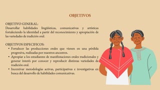 OBJETIVOS
OBJETIVO GENERAL:
Desarrollar habilidades lingüísticas, comunicativas y artísticas
fortaleciendo la identidad a partir del reconocimiento y apropiación de
las variedades de tradición oral.
OBJETIVOS ESPECIFICOS:
• Fortalecer las producciones orales que vienen en una pérdida
progresiva, realizadas por nuestros ancestros.
• Apropiar a los estudiantes de manifestaciones orales tradicionales y
generar interés por conocer y reproducir distintas variedades de
tradición oral.
• Incentivar metodologías activas, participativas e investigativas en
busca del desarrollo de habilidades comunicativas.
 