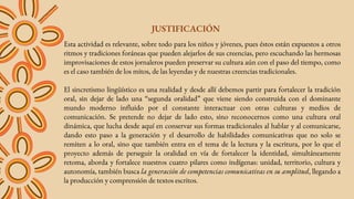 JUSTIFICACIÓN
Esta actividad es relevante, sobre todo para los niños y jóvenes, pues éstos están expuestos a otros
ritmos y tradiciones foráneas que pueden alejarlos de sus creencias, pero escuchando las hermosas
improvisaciones de estos jornaleros pueden preservar su cultura aún con el paso del tiempo, como
es el caso también de los mitos, de las leyendas y de nuestras creencias tradicionales.
El sincretismo lingüístico es una realidad y desde allí debemos partir para fortalecer la tradición
oral, sin dejar de lado una “segunda oralidad” que viene siendo construida con el dominante
mundo moderno influido por el constante interactuar con otras culturas y medios de
comunicación. Se pretende no dejar de lado esto, sino reconocernos como una cultura oral
dinámica, que lucha desde aquí en conservar sus formas tradicionales al hablar y al comunicarse,
dando esto paso a la generación y el desarrollo de habilidades comunicativas que no solo se
remiten a lo oral, sino que también entra en el tema de la lectura y la escritura, por lo que el
proyecto además de perseguir la oralidad en vía de fortalecer la identidad, simultáneamente
retoma, aborda y fortalece nuestros cuatro pilares como indígenas: unidad, territorio, cultura y
autonomía, también busca la generación de competencias comunicativas en su amplitud, llegando a
la producción y comprensión de textos escritos.
 