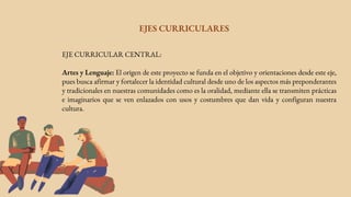EJES CURRICULARES
EJE CURRICULAR CENTRAL:
Artes y Lenguaje: El origen de este proyecto se funda en el objetivo y orientaciones desde este eje,
pues busca afirmar y fortalecer la identidad cultural desde uno de los aspectos más preponderantes
y tradicionales en nuestras comunidades como es la oralidad, mediante ella se transmiten prácticas
e imaginarios que se ven enlazados con usos y costumbres que dan vida y configuran nuestra
cultura.
 
