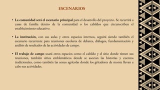 ESCENARIOS
• La comunidad será el escenario principal para el desarrollo del proyecto. Se recurrirá a
casas de familia dentro de la comunidad o los cabildos que circunscriben el
establecimiento educativo.
• La institución, con sus aulas y otros espacios internos, seguirá siendo también el
escenario recurrente para reuniones escolares de debates, diálogos, fundamentación y
análisis de resultados de las actividades de campo.
• El trabajo de campo usará otros espacios como el cabildo y el sitio donde tienen sus
reuniones, también sitios emblemáticos donde se asocian las historias y cuentos
tradicionales, como también las zonas agrícolas donde los gritadores de monte llevan a
cabo sus actividades.
 