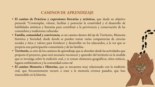 • El camino de Prácticas y expresiones literarias y artísticas, que desde su objetivo
pretende “Contemplar, valorar, facilitar y potenciar la creatividad y el desarrollo de
habilidades artísticas y literarias para contribuir a la pervivencia y conservación de las
costumbres y tradiciones culturales
• Familia, comunidad y convivencia, es un camino dentro del eje de Territorio, Memoria
histórica y Sociedad, desde donde se pueden tomar varias competencias de ciencias
sociales y ética y valores para fortalecer y desarrollar en los educandos, a la vez que se
propicia una participación comunitaria y de las familias.
• Territorio, es otro de los caminos de aprendizaje que se abordan desde las actividades que
propone el proyecto, pues será necesario reconocer y aprender del territorio en la medida
que se investiga sobre la tradición oral, y se toman elementos geográficos, sitios míticos,
lugares emblemáticos y la comunidad como tal
• El camino Memoria e Historias, que se encuentra muy relacionado con la tradición
oral, que frecuentemente recurre a traer a la memoria eventos pasados, que han
trascendido en la historia.
CAMINOS DE APRENDIZAJE
 