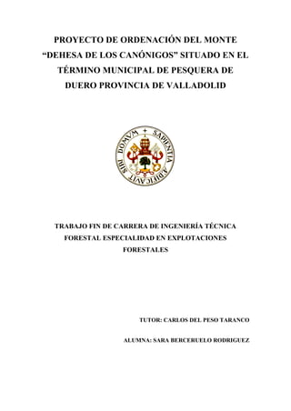 PROYECTO DE ORDENACIÓN DEL MONTE
“DEHESA DE LOS CANÓNIGOS” SITUADO EN EL
  TÉRMINO MUNICIPAL DE PESQUERA DE
    DUERO PROVINCIA DE VALLADOLID




  TRABAJO FIN DE CARRERA DE INGENIERÍA TÉCNICA
    FORESTAL ESPECIALIDAD EN EXPLOTACIONES
                  FORESTALES




                      TUTOR: CARLOS DEL PESO TARANCO


                  ALUMNA: SARA BERCERUELO RODRIGUEZ
 
