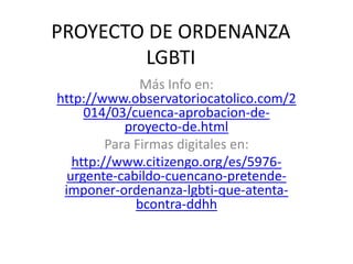 PROYECTO DE ORDENANZA
LGBTI
Más Info en:
http://www.observatoriocatolico.com/2
014/03/cuenca-aprobacion-de-
proyecto-de.html
Para Firmas digitales en:
http://www.citizengo.org/es/5976-
urgente-cabildo-cuencano-pretende-
imponer-ordenanza-lgbti-que-atenta-
bcontra-ddhh