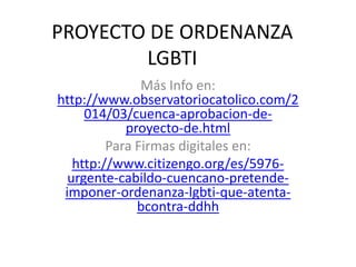 PROYECTO DE ORDENANZA
LGBTI
Más Info en:
http://www.observatoriocatolico.com/2
014/03/cuenca-aprobacion-de-
proyecto-de.html
Para Firmas digitales en:
http://www.citizengo.org/es/5976-
urgente-cabildo-cuencano-pretende-
imponer-ordenanza-lgbti-que-atenta-
bcontra-ddhh
 