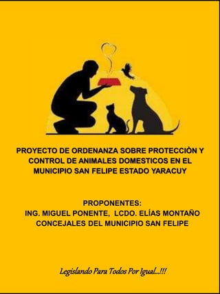 PROYECTO DE ORDENANZA SOBRE PROTECCIÒN Y
CONTROL DE ANIMALES DOMESTICOS EN EL
MUNICIPIO SAN FELIPE ESTADO YARACUY
PROPONENTES:
ING. MIGUEL PONENTE, LCDO. ELÍAS MONTAÑO
CONCEJALES DEL MUNICIPIO SAN FELIPE
LegislandoParaTodosPorIgual…!!!
 
