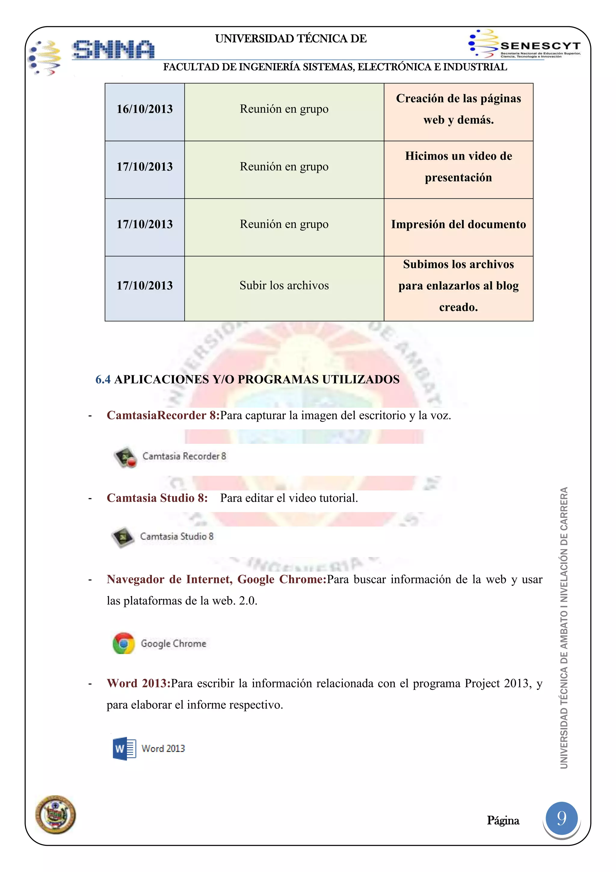 UNIVERSIDAD TÉCNICA DE
AMBATO
FACULTAD DE INGENIERÍA SISTEMAS, ELECTRÓNICA E INDUSTRIAL

16/10/2013

Reunión en grupo

17/10/2013

Reunión en grupo

17/10/2013

Reunión en grupo

Creación de las páginas
web y demás.
Hicimos un video de
presentación

Impresión del documento
Subimos los archivos

17/10/2013

Subir los archivos

para enlazarlos al blog
creado.

6.4 APLICACIONES Y/O PROGRAMAS UTILIZADOS
CamtasiaRecorder 8:Para capturar la imagen del escritorio y la voz.

-

Camtasia Studio 8: Para editar el video tutorial.

-

Navegador de Internet, Google Chrome:Para buscar información de la web y usar
las plataformas de la web. 2.0.

-

Word 2013:Para escribir la información relacionada con el programa Project 2013, y
para elaborar el informe respectivo.

Página

UNIVERSIDAD TÉCNICA DE AMBATO I NIVELACIÓN DE CARRERA

-

9

 