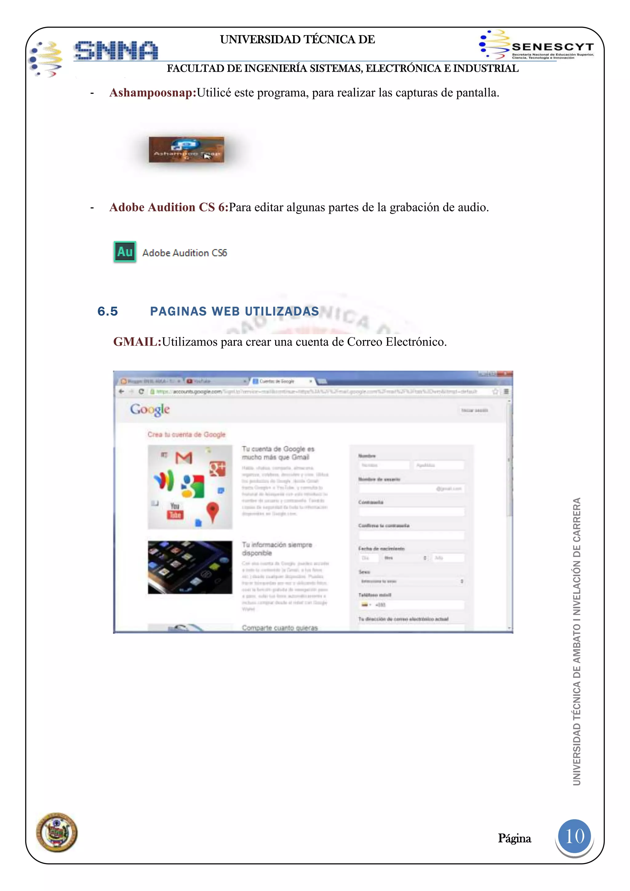 UNIVERSIDAD TÉCNICA DE
AMBATO
FACULTAD DE INGENIERÍA SISTEMAS, ELECTRÓNICA E INDUSTRIAL

-

Ashampoosnap:Utilicé este programa, para realizar las capturas de pantalla.

-

Adobe Audition CS 6:Para editar algunas partes de la grabación de audio.

6.5

PAGINAS WEB UTILIZADAS

UNIVERSIDAD TÉCNICA DE AMBATO I NIVELACIÓN DE CARRERA

GMAIL:Utilizamos para crear una cuenta de Correo Electrónico.

Página

10

 