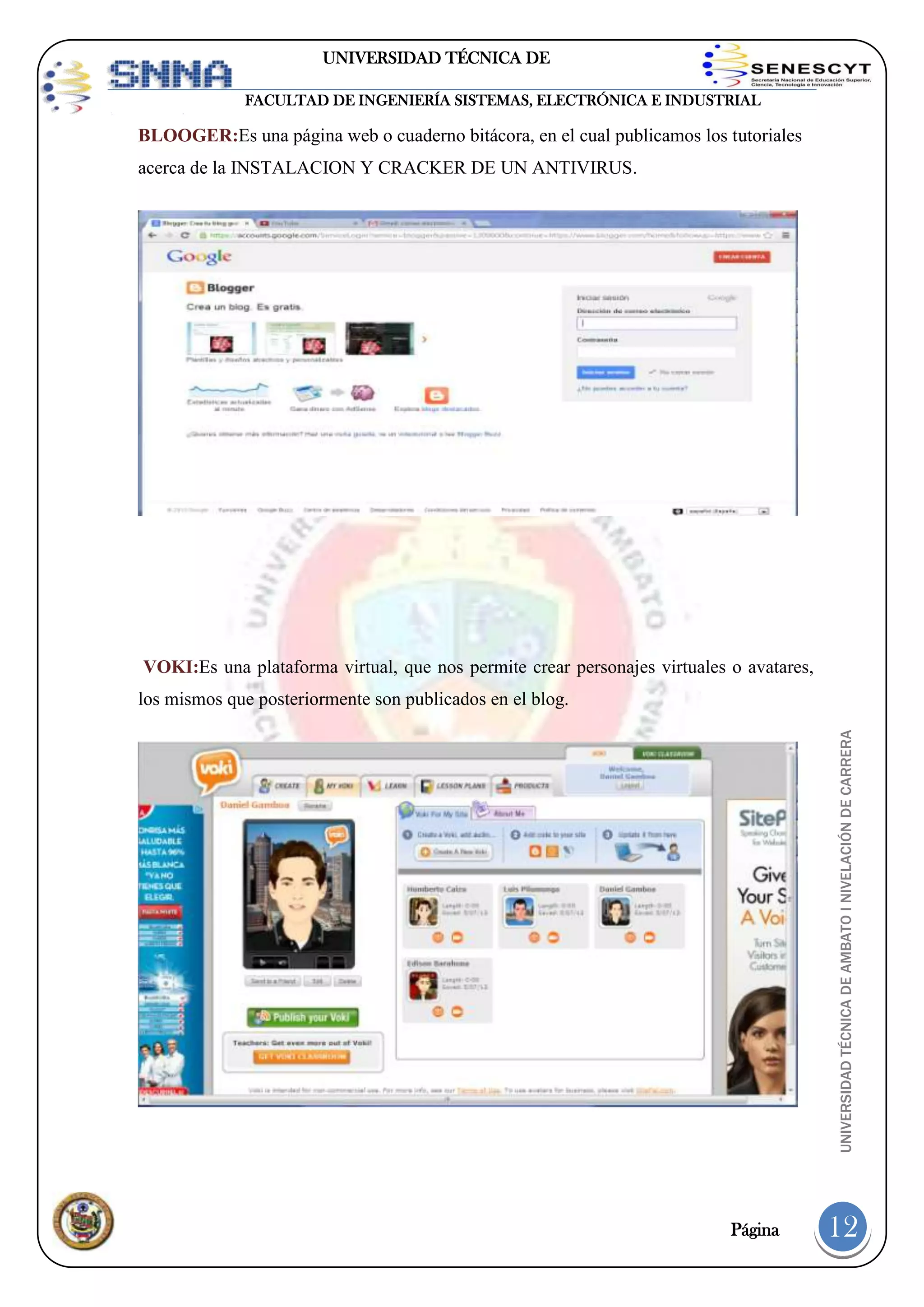UNIVERSIDAD TÉCNICA DE
AMBATO
FACULTAD DE INGENIERÍA SISTEMAS, ELECTRÓNICA E INDUSTRIAL

BLOOGER:Es una página web o cuaderno bitácora, en el cual publicamos los tutoriales
acerca de la INSTALACION Y CRACKER DE UN ANTIVIRUS.

VOKI:Es una plataforma virtual, que nos permite crear personajes virtuales o avatares,

UNIVERSIDAD TÉCNICA DE AMBATO I NIVELACIÓN DE CARRERA

los mismos que posteriormente son publicados en el blog.

Página

12

 