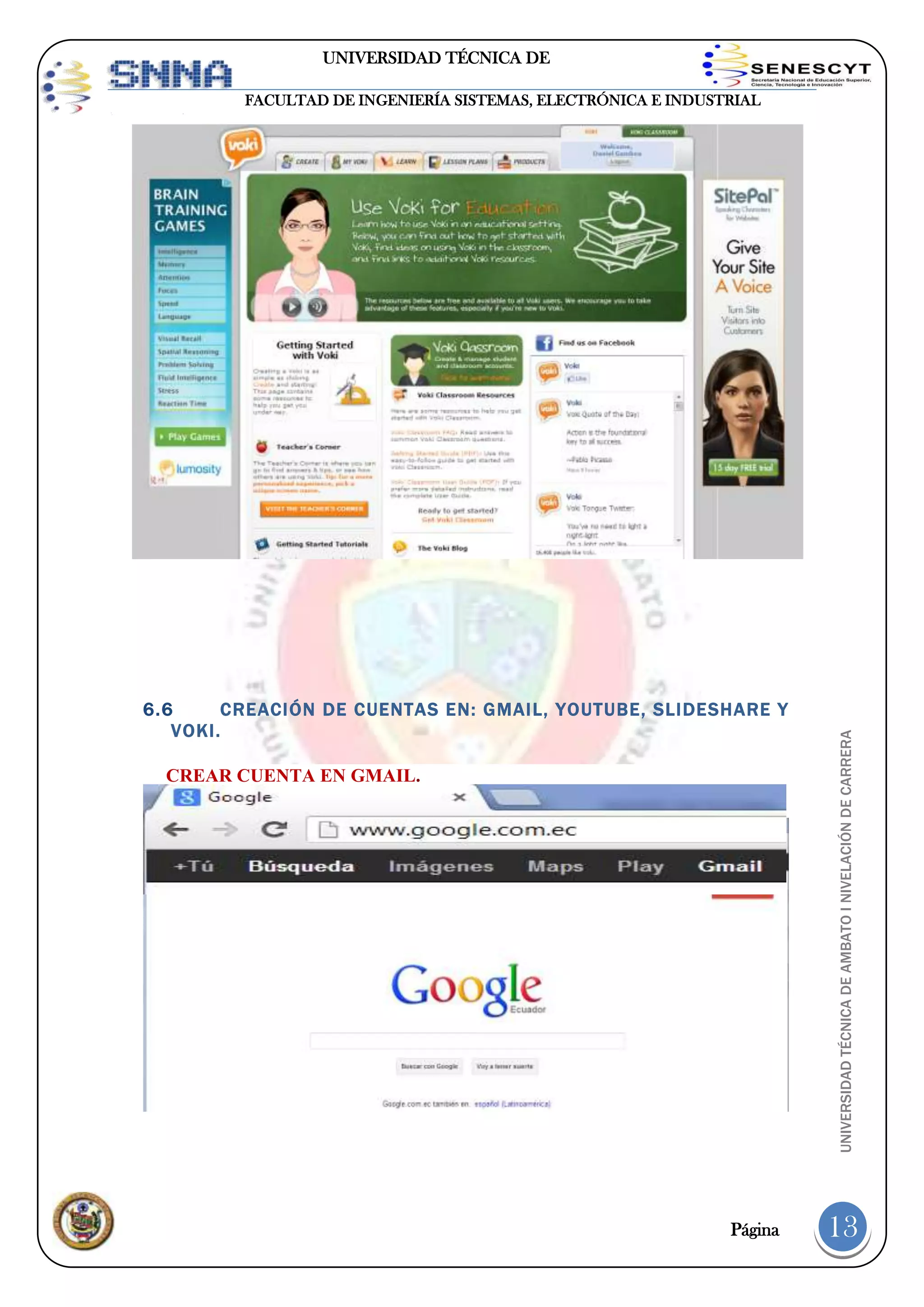 UNIVERSIDAD TÉCNICA DE
AMBATO

6.6
CREACIÓN DE CUENTAS EN: GMAIL, YOUTUBE, SLIDESHARE Y
VOKI.
CREAR CUENTA EN GMAIL.

Página

UNIVERSIDAD TÉCNICA DE AMBATO I NIVELACIÓN DE CARRERA

FACULTAD DE INGENIERÍA SISTEMAS, ELECTRÓNICA E INDUSTRIAL

13

 