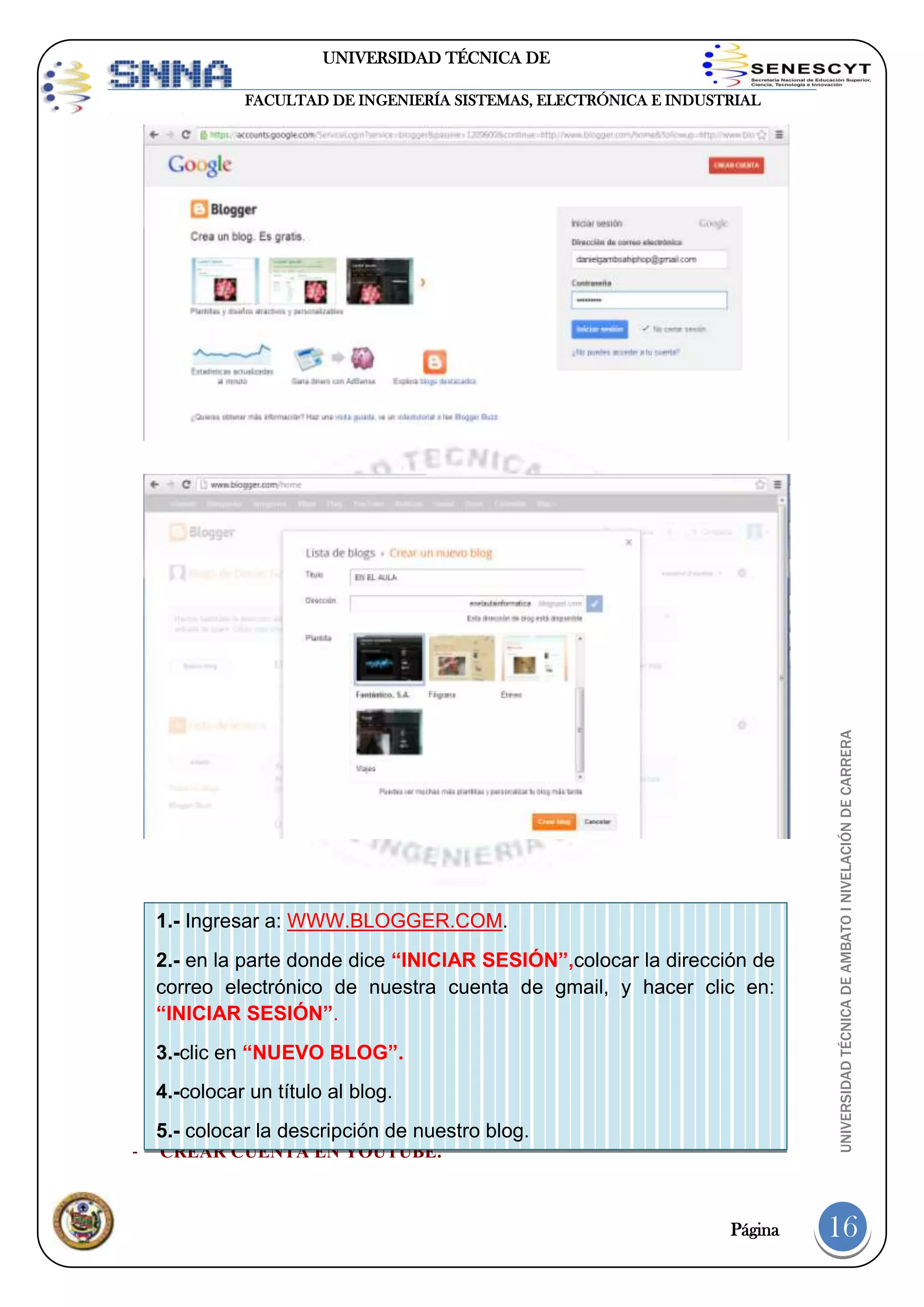 UNIVERSIDAD TÉCNICA DE
AMBATO

1.- Ingresar a: WWW.BLOGGER.COM.
2.- en la parte donde dice “INICIAR SESIÓN”,colocar la dirección de
correo electrónico de nuestra cuenta de gmail, y hacer clic en:
“INICIAR SESIÓN”.
3.-clic en “NUEVO BLOG”.
4.-colocar un título al blog.
-

5.- colocar la descripción de nuestro blog.
CREAR CUENTA EN YOUTUBE.

UNIVERSIDAD TÉCNICA DE AMBATO I NIVELACIÓN DE CARRERA

FACULTAD DE INGENIERÍA SISTEMAS, ELECTRÓNICA E INDUSTRIAL

6.-elegir una plantilla -clic en “CREAR BLOG”

¡Listo!

Página

16

 