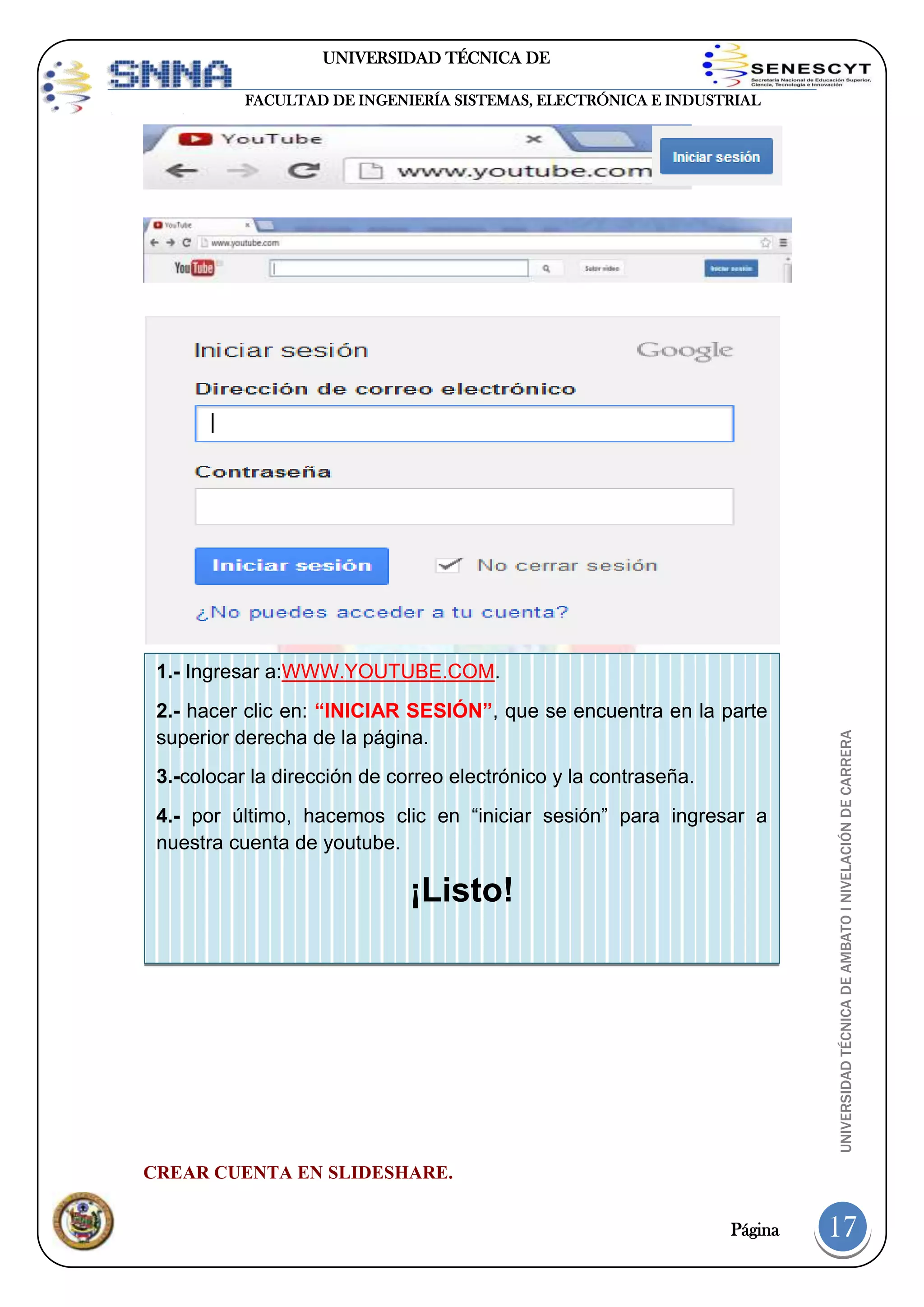 UNIVERSIDAD TÉCNICA DE
AMBATO
FACULTAD DE INGENIERÍA SISTEMAS, ELECTRÓNICA E INDUSTRIAL

2.- hacer clic en: “INICIAR SESIÓN”, que se encuentra en la parte
superior derecha de la página.
3.-colocar la dirección de correo electrónico y la contraseña.
4.- por último, hacemos clic en “iniciar sesión” para ingresar a
nuestra cuenta de youtube.

¡Listo!

UNIVERSIDAD TÉCNICA DE AMBATO I NIVELACIÓN DE CARRERA

1.- Ingresar a:WWW.YOUTUBE.COM.

CREAR CUENTA EN SLIDESHARE.
Página

17

 