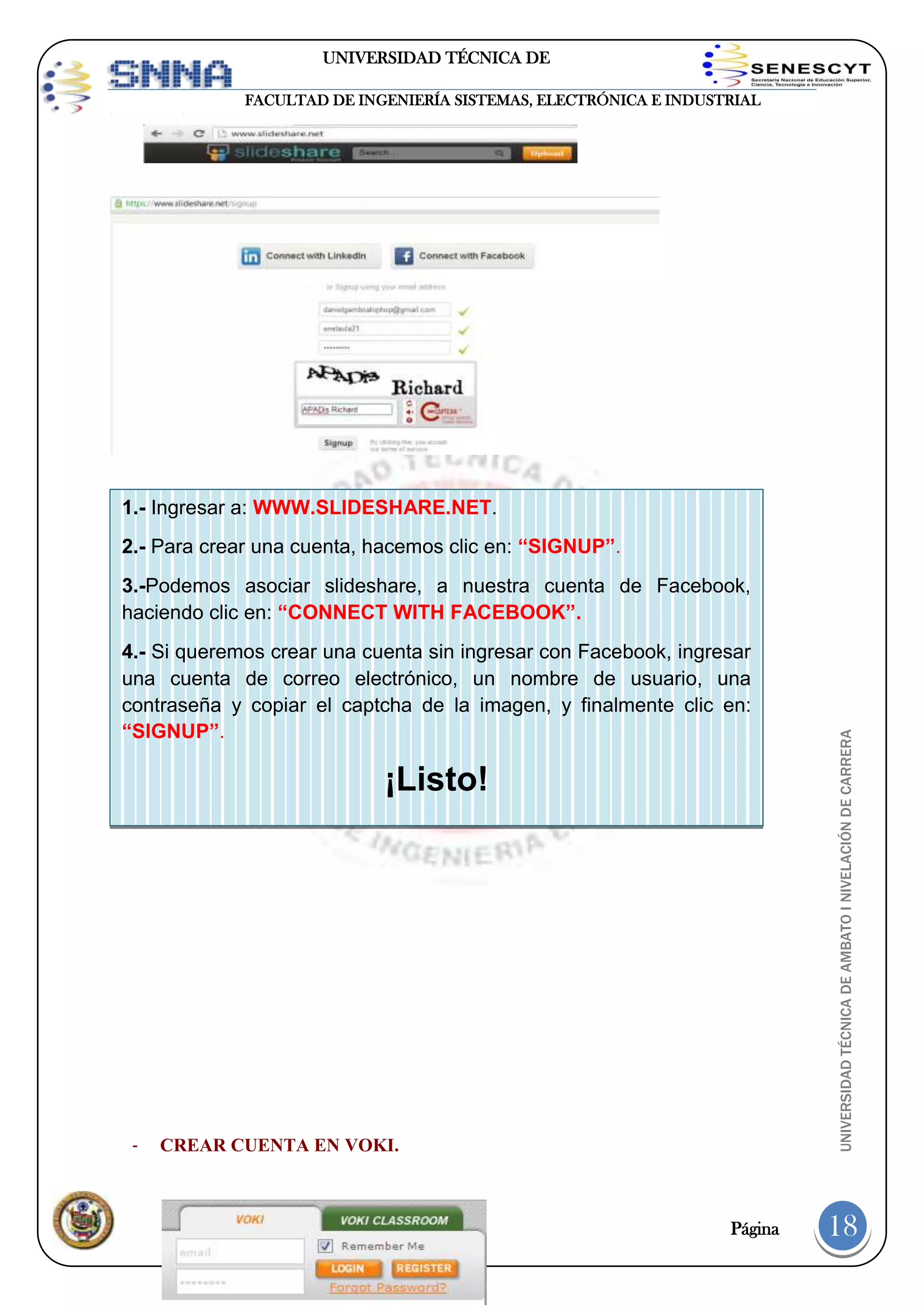 UNIVERSIDAD TÉCNICA DE
AMBATO
FACULTAD DE INGENIERÍA SISTEMAS, ELECTRÓNICA E INDUSTRIAL

1.- Ingresar a: WWW.SLIDESHARE.NET.
2.- Para crear una cuenta, hacemos clic en: “SIGNUP”.

4.- Si queremos crear una cuenta sin ingresar con Facebook, ingresar
una cuenta de correo electrónico, un nombre de usuario, una
contraseña y copiar el captcha de la imagen, y finalmente clic en:
“SIGNUP”.

¡Listo!
-

-

CREAR CUENTA EN VOKI.

Página

UNIVERSIDAD TÉCNICA DE AMBATO I NIVELACIÓN DE CARRERA

3.-Podemos asociar slideshare, a nuestra cuenta de Facebook,
haciendo clic en: “CONNECT WITH FACEBOOK”.

18

 