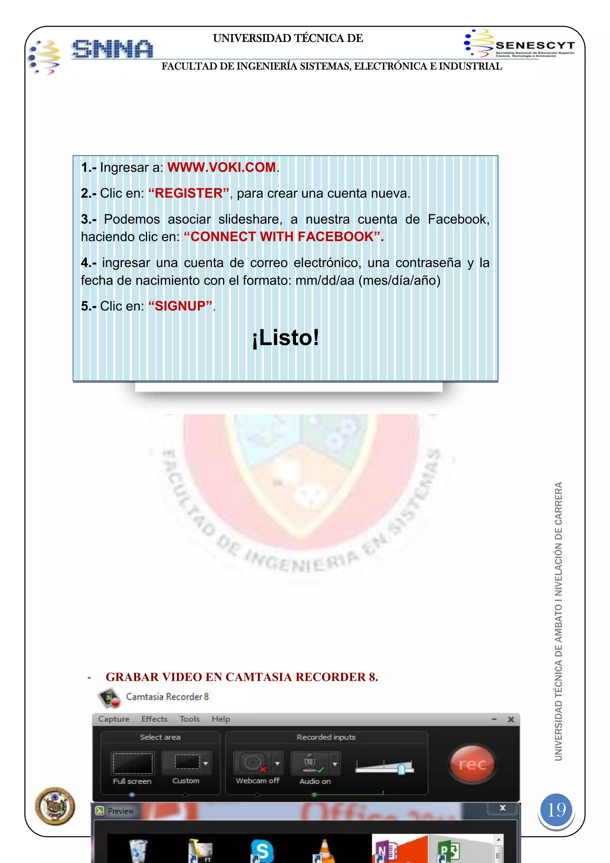 UNIVERSIDAD TÉCNICA DE
AMBATO
FACULTAD DE INGENIERÍA SISTEMAS, ELECTRÓNICA E INDUSTRIAL

1.- Ingresar a: WWW.VOKI.COM.
2.- Clic en: “REGISTER”, para crear una cuenta nueva.
3.- Podemos asociar slideshare, a nuestra cuenta de Facebook,
haciendo clic en: “CONNECT WITH FACEBOOK”.
4.- ingresar una cuenta de correo electrónico, una contraseña y la
fecha de nacimiento con el formato: mm/dd/aa (mes/día/año)
5.- Clic en: “SIGNUP”.

-

UNIVERSIDAD TÉCNICA DE AMBATO I NIVELACIÓN DE CARRERA

¡Listo!

GRABAR VIDEO EN CAMTASIA RECORDER 8.

Página

19

 