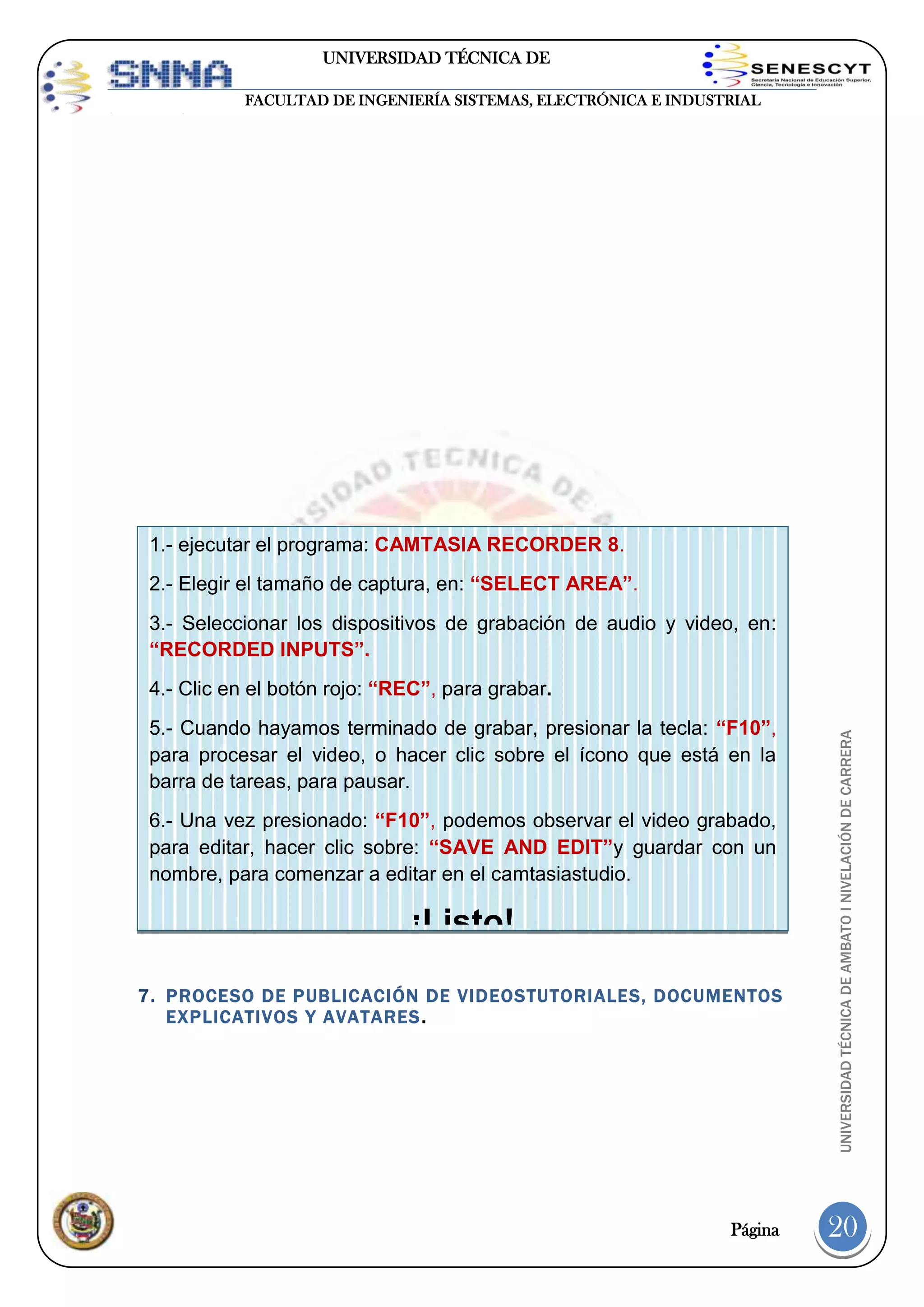 UNIVERSIDAD TÉCNICA DE
AMBATO
FACULTAD DE INGENIERÍA SISTEMAS, ELECTRÓNICA E INDUSTRIAL

1.- ejecutar el programa: CAMTASIA RECORDER 8.
2.- Elegir el tamaño de captura, en: “SELECT AREA”.
3.- Seleccionar los dispositivos de grabación de audio y video, en:
“RECORDED INPUTS”.

5.- Cuando hayamos terminado de grabar, presionar la tecla: “F10”,
para procesar el video, o hacer clic sobre el ícono que está en la
barra de tareas, para pausar.
6.- Una vez presionado: “F10”, podemos observar el video grabado,
para editar, hacer clic sobre: “SAVE AND EDIT”y guardar con un
nombre, para comenzar a editar en el camtasiastudio.

¡Listo!
7. PROCESO DE PUBLICACIÓN DE VIDEOSTUTORIALES, DOCUMENTOS
EXPLICATIVOS Y AVATARES .

Página

UNIVERSIDAD TÉCNICA DE AMBATO I NIVELACIÓN DE CARRERA

4.- Clic en el botón rojo: “REC”, para grabar.

20

 