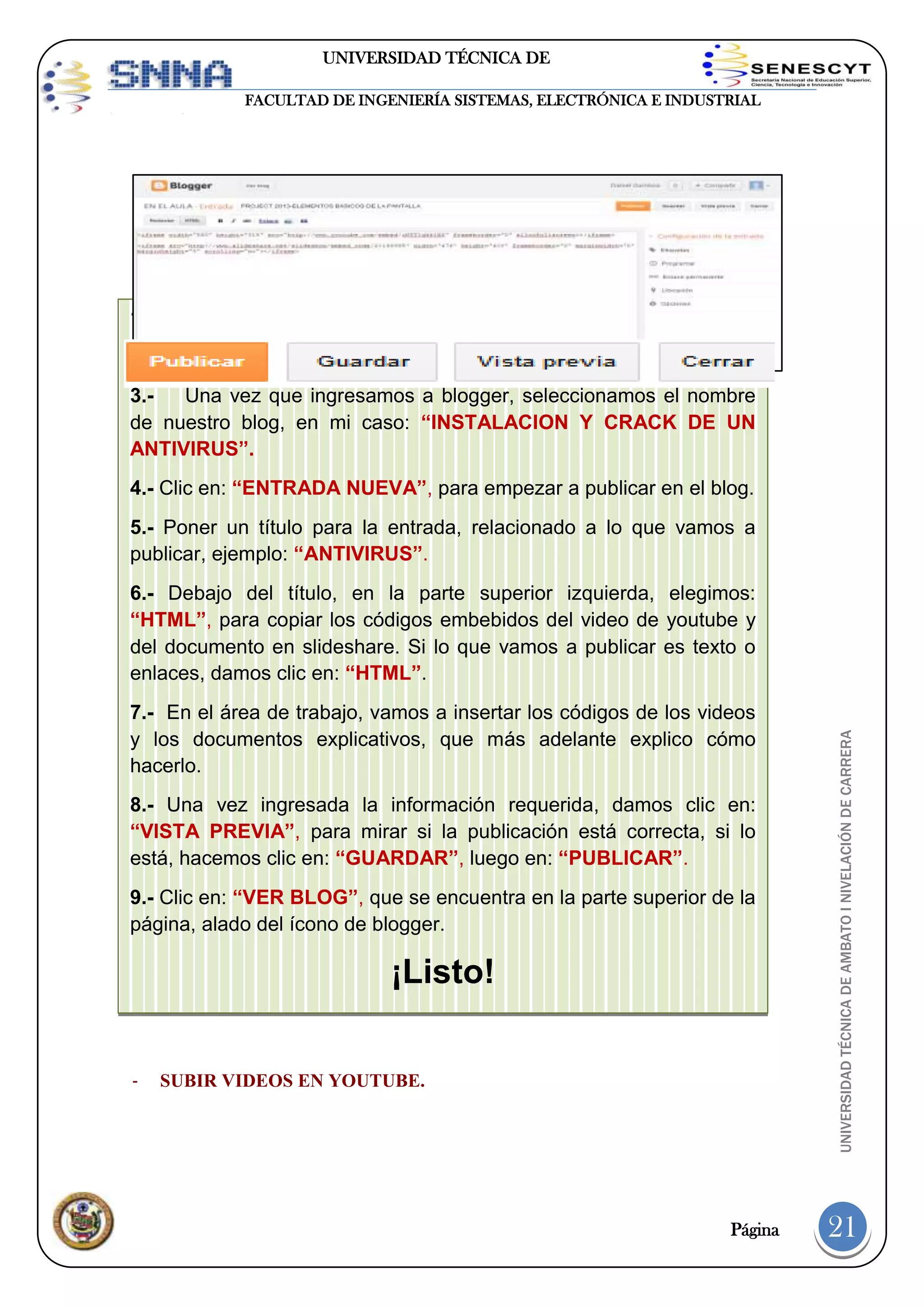 UNIVERSIDAD TÉCNICA DE
AMBATO
FACULTAD DE INGENIERÍA SISTEMAS, ELECTRÓNICA E INDUSTRIAL

1.- Entrar a: WWW.BLOGGER.COM.
2.- Llenamos los datos en el campo: “INICIAR SESIÓN”.
3.Una vez que ingresamos a blogger, seleccionamos el nombre
- nuestro blog, en EN EL BLOG.
de CREAR ENTRADASmi caso: “INSTALACION Y CRACK DE UN
ANTIVIRUS”.
4.- Clic en: “ENTRADA NUEVA”, para empezar a publicar en el blog.
5.- Poner un título para la entrada, relacionado a lo que vamos a
publicar, ejemplo: “ANTIVIRUS”.

7.- En el área de trabajo, vamos a insertar los códigos de los videos
y los documentos explicativos, que más adelante explico cómo
hacerlo.
8.- Una vez ingresada la información requerida, damos clic en:
“VISTA PREVIA”, para mirar si la publicación está correcta, si lo
está, hacemos clic en: “GUARDAR”, luego en: “PUBLICAR”.
9.- Clic en: “VER BLOG”, que se encuentra en la parte superior de la
página, alado del ícono de blogger.

¡Listo!
-

SUBIR VIDEOS EN YOUTUBE.

Página

UNIVERSIDAD TÉCNICA DE AMBATO I NIVELACIÓN DE CARRERA

6.- Debajo del título, en la parte superior izquierda, elegimos:
“HTML”, para copiar los códigos embebidos del video de youtube y
del documento en slideshare. Si lo que vamos a publicar es texto o
enlaces, damos clic en: “HTML”.

21

 