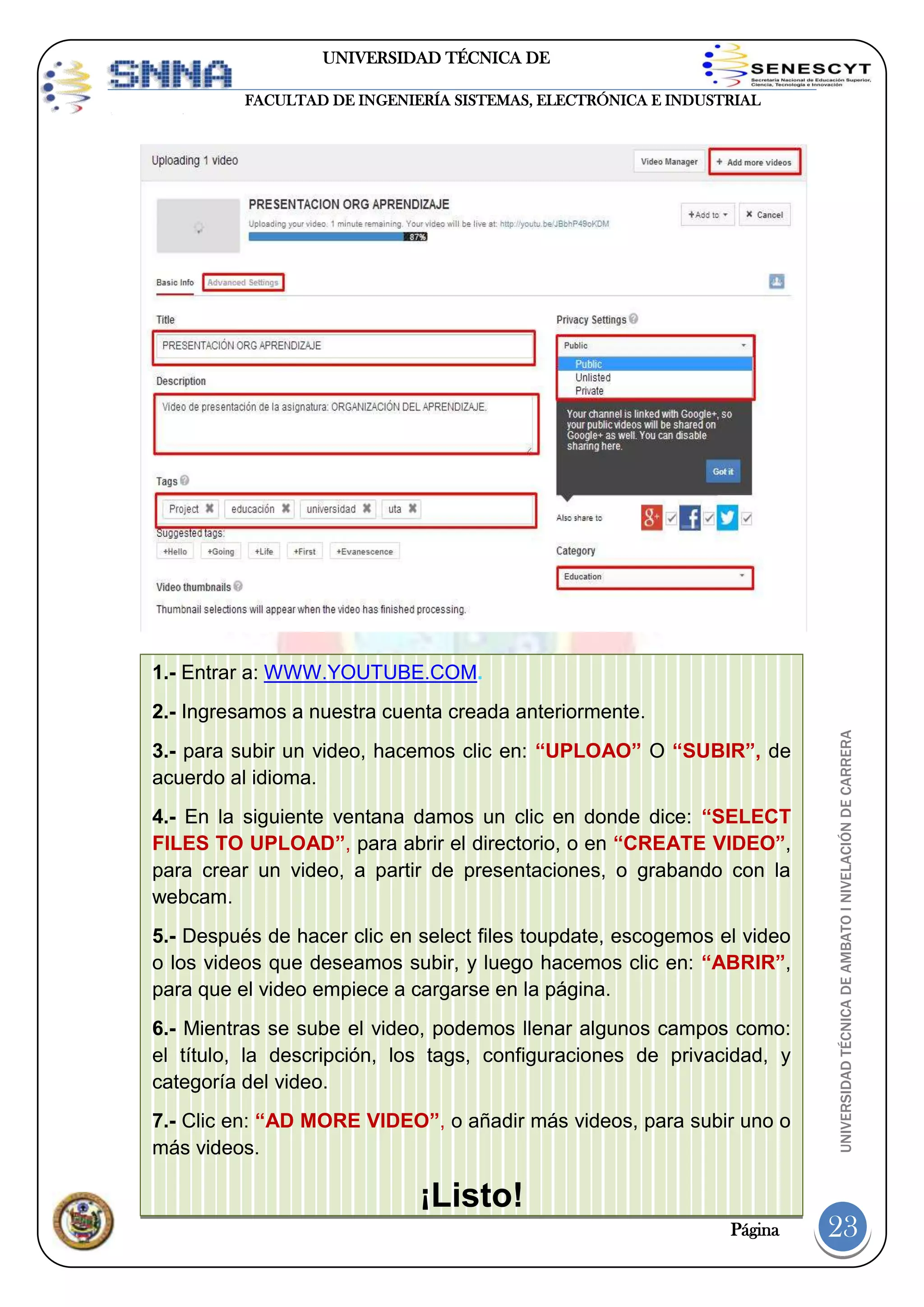 UNIVERSIDAD TÉCNICA DE
AMBATO
FACULTAD DE INGENIERÍA SISTEMAS, ELECTRÓNICA E INDUSTRIAL

1.- Entrar a: WWW.YOUTUBE.COM.

3.- para subir un video, hacemos clic en: “UPLOAO” O “SUBIR”, de
acuerdo al idioma.
4.- En la siguiente ventana damos un clic en donde dice: “SELECT
FILES TO UPLOAD”, para abrir el directorio, o en “CREATE VIDEO”,
para crear un video, a partir de presentaciones, o grabando con la
webcam.
5.- Después de hacer clic en select files toupdate, escogemos el video
o los videos que deseamos subir, y luego hacemos clic en: “ABRIR”,
para que el video empiece a cargarse en la página.
6.- Mientras se sube el video, podemos llenar algunos campos como:
el título, la descripción, los tags, configuraciones de privacidad, y
categoría del video.
7.- Clic en: “AD MORE VIDEO”, o añadir más videos, para subir uno o
más videos.

¡Listo!
Página

UNIVERSIDAD TÉCNICA DE AMBATO I NIVELACIÓN DE CARRERA

2.- Ingresamos a nuestra cuenta creada anteriormente.

23

 