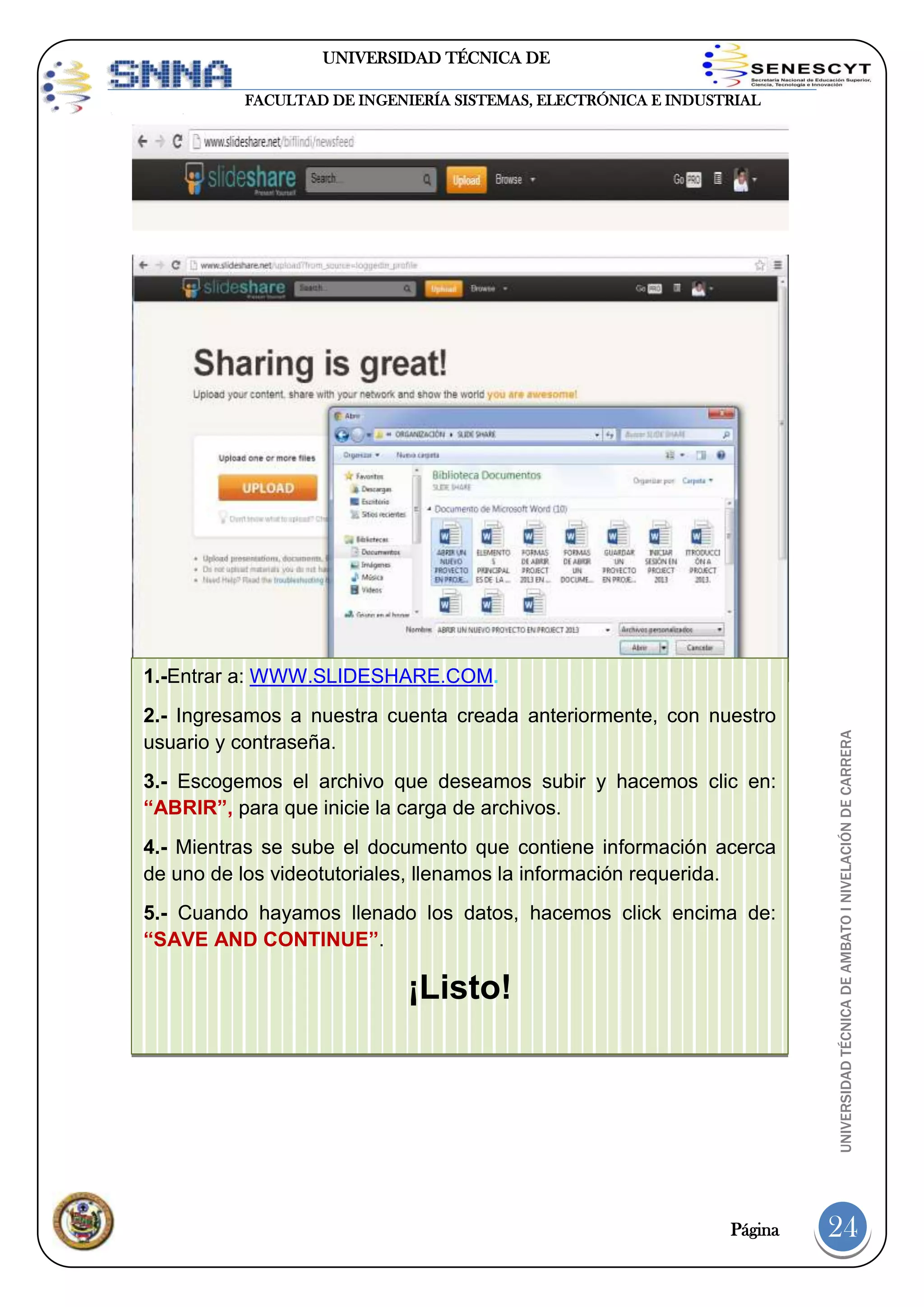 UNIVERSIDAD TÉCNICA DE
AMBATO
FACULTAD DE INGENIERÍA SISTEMAS, ELECTRÓNICA E INDUSTRIAL

2.- Ingresamos a nuestra cuenta creada anteriormente, con nuestro
usuario y contraseña.
3.- Escogemos el archivo que deseamos subir y hacemos clic en:
“ABRIR”, para que inicie la carga de archivos.
4.- Mientras se sube el documento que contiene información acerca
de uno de los videotutoriales, llenamos la información requerida.
5.- Cuando hayamos llenado los datos, hacemos click encima de:
“SAVE AND CONTINUE”.

¡Listo!

Página

UNIVERSIDAD TÉCNICA DE AMBATO I NIVELACIÓN DE CARRERA

1.-Entrar a: WWW.SLIDESHARE.COM.

24

 