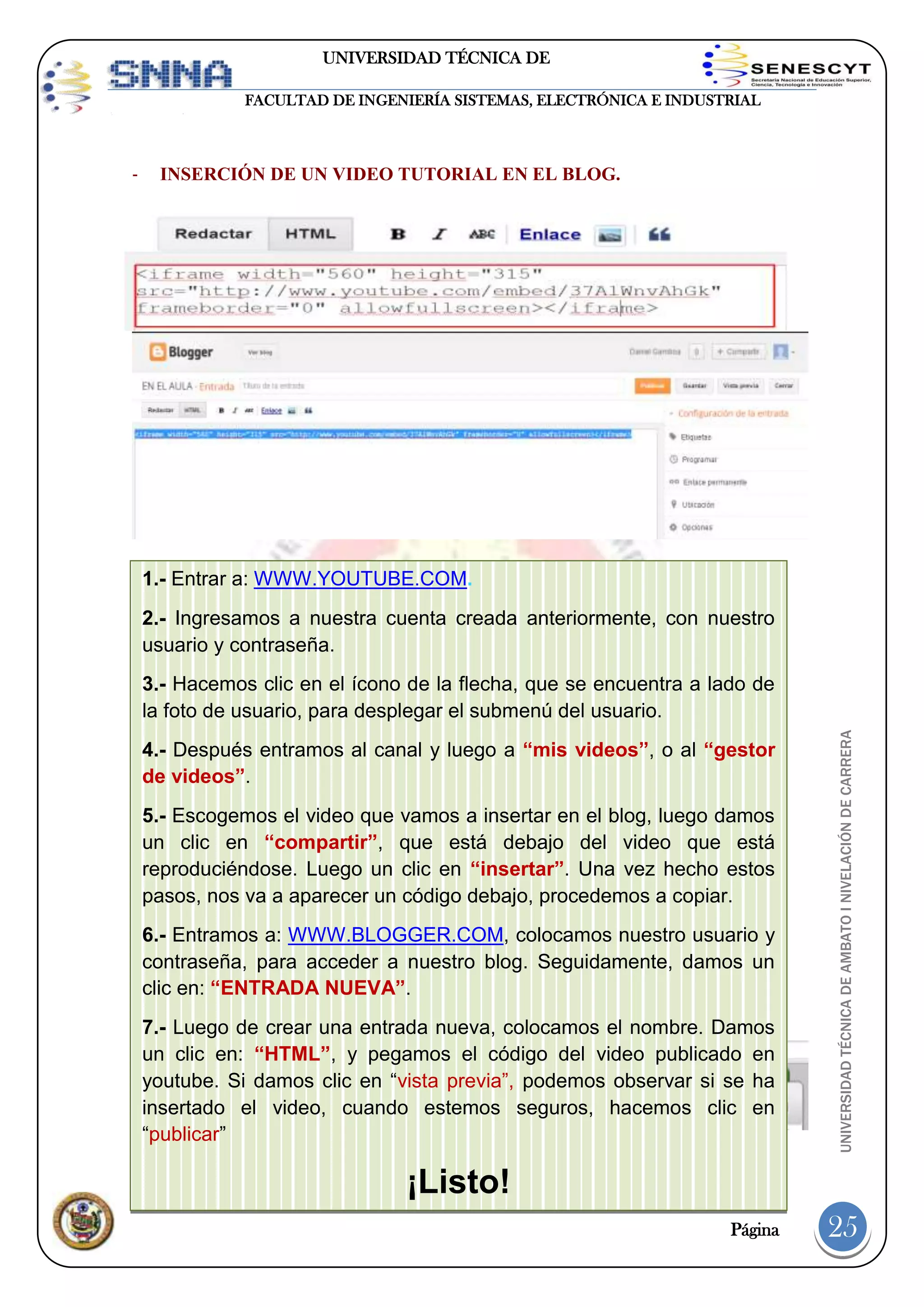 UNIVERSIDAD TÉCNICA DE
AMBATO
FACULTAD DE INGENIERÍA SISTEMAS, ELECTRÓNICA E INDUSTRIAL

-

INSERCIÓN DE UN VIDEO TUTORIAL EN EL BLOG.

1.- Entrar a: WWW.YOUTUBE.COM.
2.- Ingresamos a nuestra cuenta creada anteriormente, con nuestro
usuario y contraseña.

4.- Después entramos al canal y luego a “mis videos”, o al “gestor
de videos”.
5.- Escogemos el video que vamos a insertar en el blog, luego damos
un clic en “compartir”, que está debajo del video que está
reproduciéndose. Luego un clic en “insertar”. Una vez hecho estos
pasos, nos va a aparecer un código debajo, procedemos a copiar.

-

6.- Entramos a: WWW.BLOGGER.COM, colocamos nuestro usuario y
contraseña, para acceder a nuestro blog. Seguidamente, damos un
clic en: “ENTRADA NUEVA”.
INSERCIÓN DE ÁVATAR EN EL BLOG.

7.- Luego de crear una entrada nueva, colocamos el nombre. Damos
un clic en: “HTML”, y pegamos el código del video publicado en
youtube. Si damos clic en “vista previa”, podemos observar si se ha
insertado el video, cuando estemos seguros, hacemos clic en
“publicar”

UNIVERSIDAD TÉCNICA DE AMBATO I NIVELACIÓN DE CARRERA

3.- Hacemos clic en el ícono de la flecha, que se encuentra a lado de
la foto de usuario, para desplegar el submenú del usuario.

¡Listo!
Página

25

 
