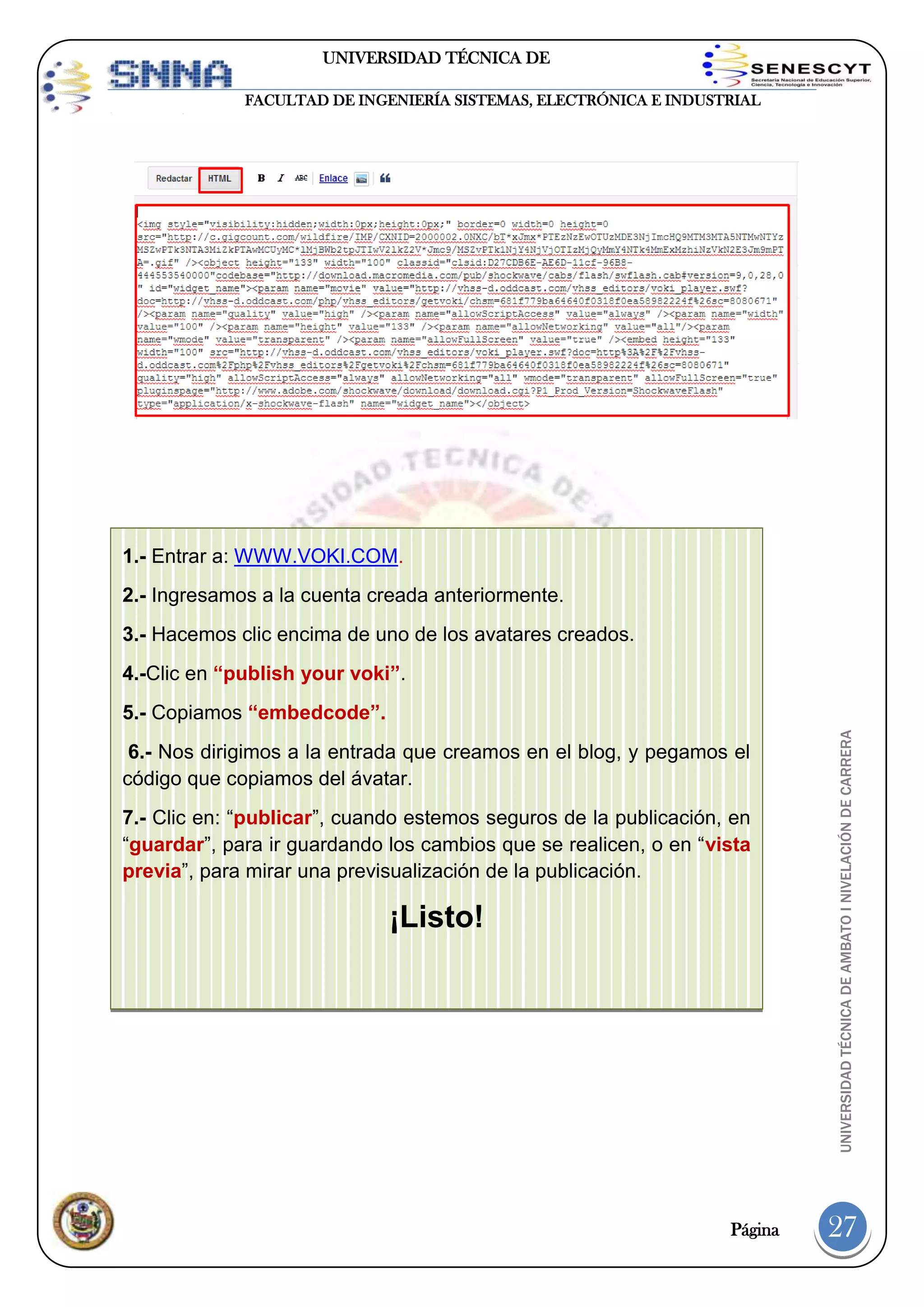 UNIVERSIDAD TÉCNICA DE
AMBATO
FACULTAD DE INGENIERÍA SISTEMAS, ELECTRÓNICA E INDUSTRIAL

1.- Entrar a: WWW.VOKI.COM.
2.- Ingresamos a la cuenta creada anteriormente.
3.- Hacemos clic encima de uno de los avatares creados.
4.-Clic en “publish your voki”.

6.- Nos dirigimos a la entrada que creamos en el blog, y pegamos el
código que copiamos del ávatar.
7.- Clic en: “publicar”, cuando estemos seguros de la publicación, en
“guardar”, para ir guardando los cambios que se realicen, o en “vista
previa”, para mirar una previsualización de la publicación.

¡Listo!

Página

UNIVERSIDAD TÉCNICA DE AMBATO I NIVELACIÓN DE CARRERA

5.- Copiamos “embedcode”.

27

 