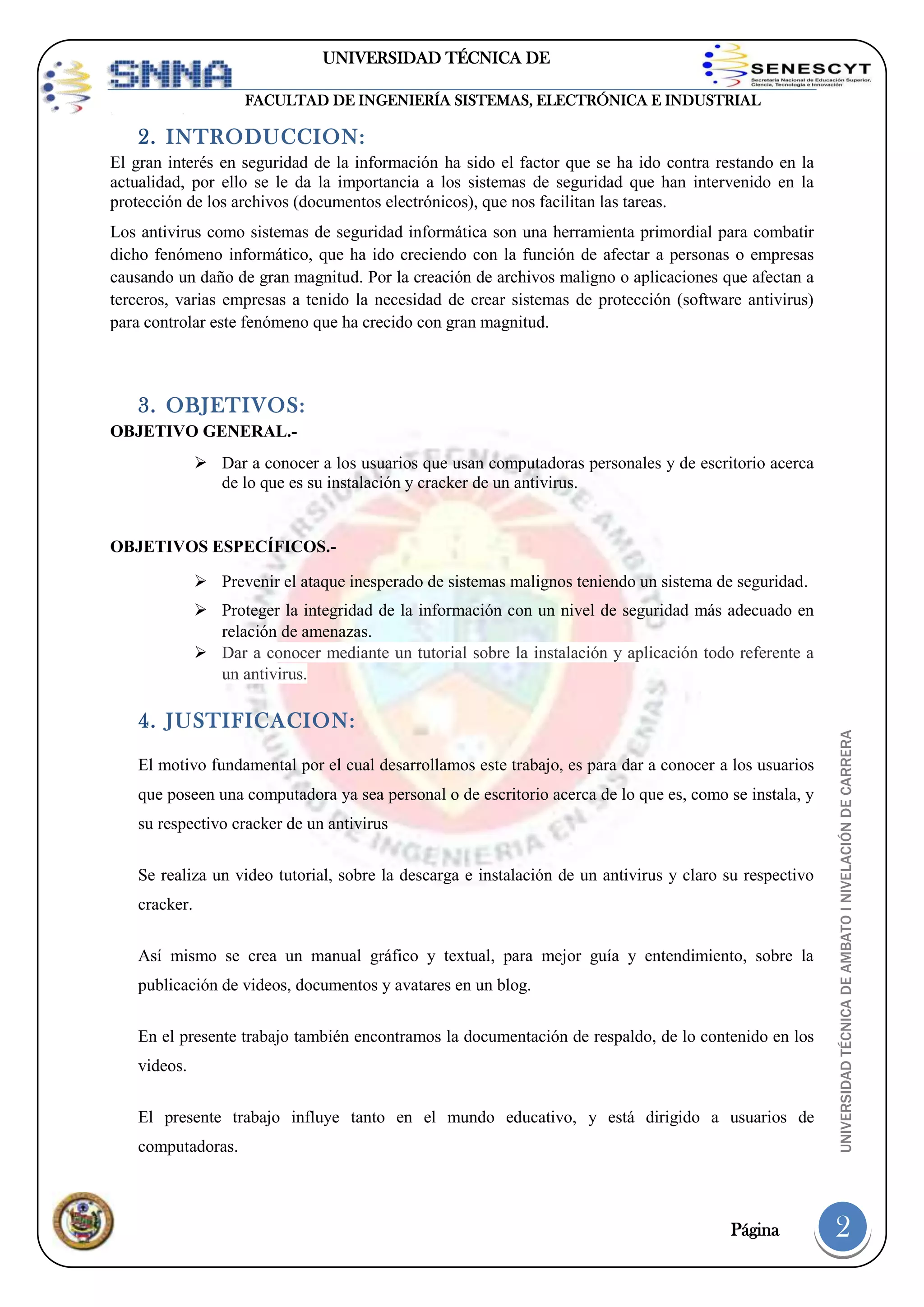 UNIVERSIDAD TÉCNICA DE
AMBATO
FACULTAD DE INGENIERÍA SISTEMAS, ELECTRÓNICA E INDUSTRIAL

2. INTRODUCCION:
El gran interés en seguridad de la información ha sido el factor que se ha ido contra restando en la
actualidad, por ello se le da la importancia a los sistemas de seguridad que han intervenido en la
protección de los archivos (documentos electrónicos), que nos facilitan las tareas.
Los antivirus como sistemas de seguridad informática son una herramienta primordial para combatir
dicho fenómeno informático, que ha ido creciendo con la función de afectar a personas o empresas
causando un daño de gran magnitud. Por la creación de archivos maligno o aplicaciones que afectan a
terceros, varias empresas a tenido la necesidad de crear sistemas de protección (software antivirus)
para controlar este fenómeno que ha crecido con gran magnitud.

3. OBJETIVOS:
OBJETIVO GENERAL. Dar a conocer a los usuarios que usan computadoras personales y de escritorio acerca
de lo que es su instalación y cracker de un antivirus.

OBJETIVOS ESPECÍFICOS. Prevenir el ataque inesperado de sistemas malignos teniendo un sistema de seguridad.

4. JUSTIFICACION:
El motivo fundamental por el cual desarrollamos este trabajo, es para dar a conocer a los usuarios
que poseen una computadora ya sea personal o de escritorio acerca de lo que es, como se instala, y
su respectivo cracker de un antivirus
Se realiza un video tutorial, sobre la descarga e instalación de un antivirus y claro su respectivo
cracker.
Así mismo se crea un manual gráfico y textual, para mejor guía y entendimiento, sobre la
publicación de videos, documentos y avatares en un blog.
En el presente trabajo también encontramos la documentación de respaldo, de lo contenido en los
videos.
El presente trabajo influye tanto en el mundo educativo, y está dirigido a usuarios de
computadoras.

Página

UNIVERSIDAD TÉCNICA DE AMBATO I NIVELACIÓN DE CARRERA

 Proteger la integridad de la información con un nivel de seguridad más adecuado en
relación de amenazas.
 Dar a conocer mediante un tutorial sobre la instalación y aplicación todo referente a
un antivirus.

2

 
