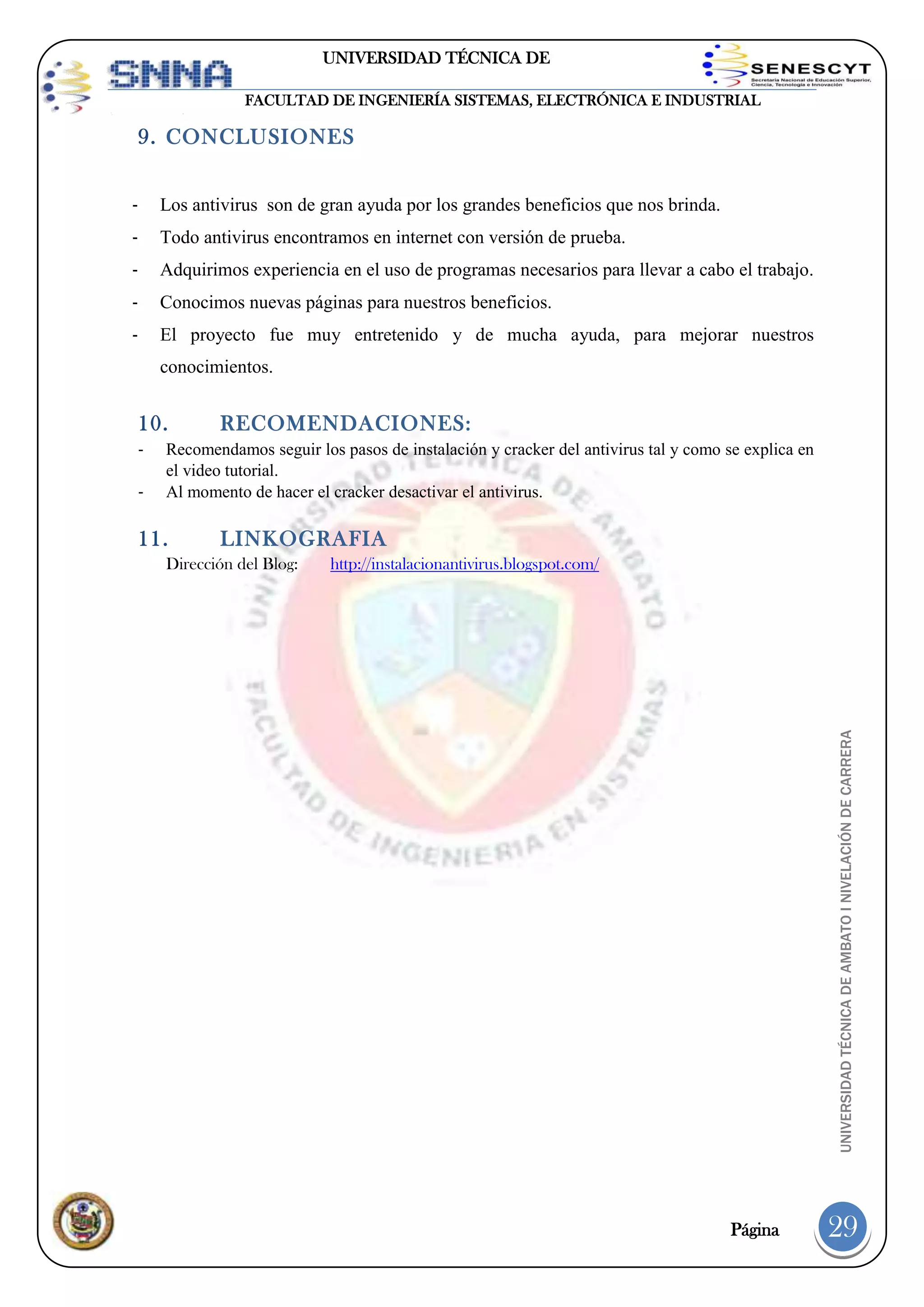 UNIVERSIDAD TÉCNICA DE
AMBATO
FACULTAD DE INGENIERÍA SISTEMAS, ELECTRÓNICA E INDUSTRIAL

9. CONCLUSIONES
-

Los antivirus son de gran ayuda por los grandes beneficios que nos brinda.

-

Todo antivirus encontramos en internet con versión de prueba.

-

Adquirimos experiencia en el uso de programas necesarios para llevar a cabo el trabajo.

-

Conocimos nuevas páginas para nuestros beneficios.

-

El proyecto fue muy entretenido y de mucha ayuda, para mejorar nuestros
conocimientos.

10.
-

Recomendamos seguir los pasos de instalación y cracker del antivirus tal y como se explica en
el video tutorial.
Al momento de hacer el cracker desactivar el antivirus.

11.

LINKOGRAFIA

Dirección del Blog:

http://instalacionantivirus.blogspot.com/

UNIVERSIDAD TÉCNICA DE AMBATO I NIVELACIÓN DE CARRERA

-

RECOMENDACIONES:

Página

29

 