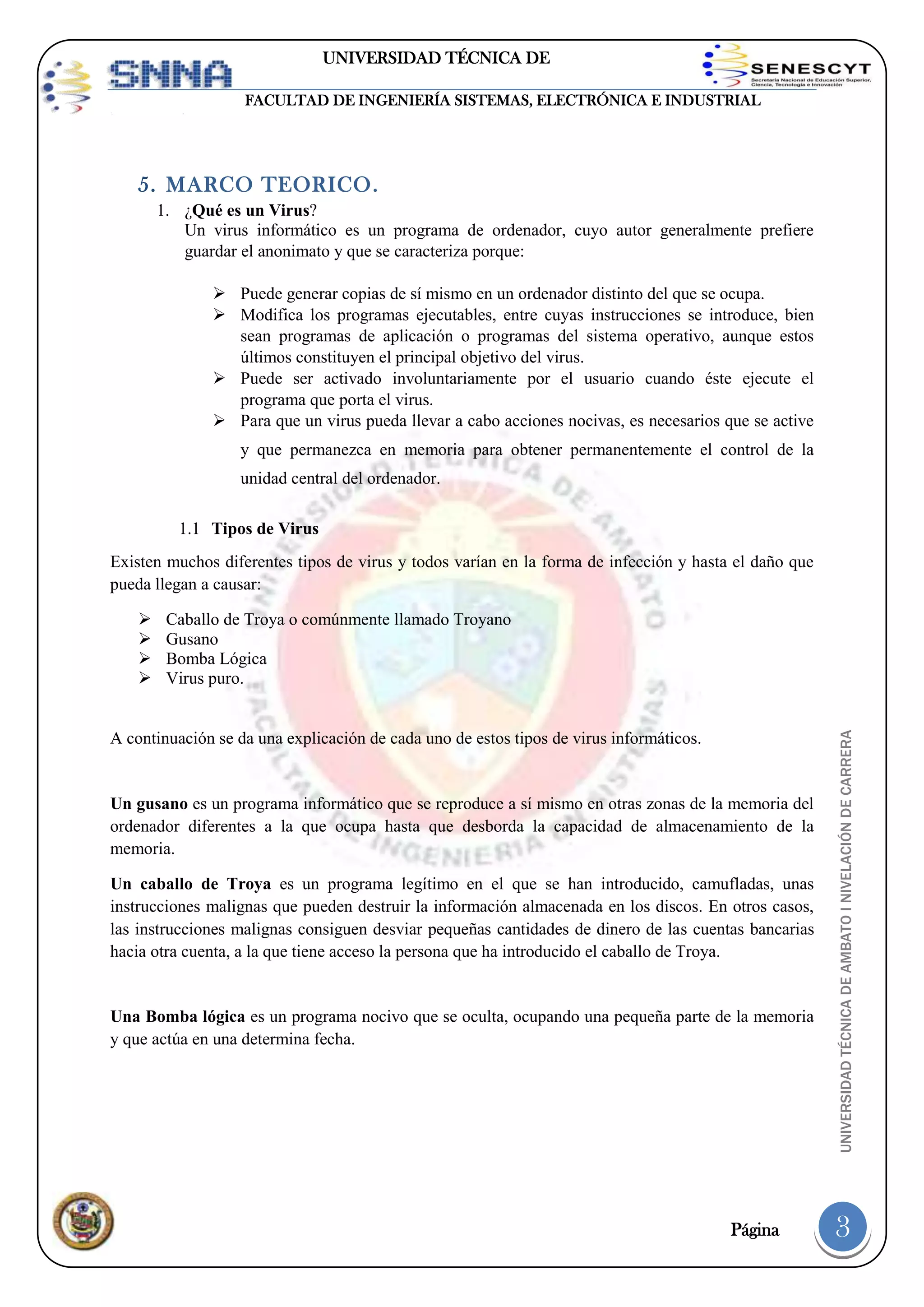 UNIVERSIDAD TÉCNICA DE
AMBATO
FACULTAD DE INGENIERÍA SISTEMAS, ELECTRÓNICA E INDUSTRIAL

5. MARCO TEORICO.
1. ¿Qué es un Virus?
Un virus informático es un programa de ordenador, cuyo autor generalmente prefiere
guardar el anonimato y que se caracteriza porque:
 Puede generar copias de sí mismo en un ordenador distinto del que se ocupa.
 Modifica los programas ejecutables, entre cuyas instrucciones se introduce, bien
sean programas de aplicación o programas del sistema operativo, aunque estos
últimos constituyen el principal objetivo del virus.
 Puede ser activado involuntariamente por el usuario cuando éste ejecute el
programa que porta el virus.
 Para que un virus pueda llevar a cabo acciones nocivas, es necesarios que se active
y que permanezca en memoria para obtener permanentemente el control de la
unidad central del ordenador.
1.1 Tipos de Virus
Existen muchos diferentes tipos de virus y todos varían en la forma de infección y hasta el daño que
pueda llegan a causar:
Caballo de Troya o comúnmente llamado Troyano
Gusano
Bomba Lógica
Virus puro.

A continuación se da una explicación de cada uno de estos tipos de virus informáticos.

Un gusano es un programa informático que se reproduce a sí mismo en otras zonas de la memoria del
ordenador diferentes a la que ocupa hasta que desborda la capacidad de almacenamiento de la
memoria.
Un caballo de Troya es un programa legítimo en el que se han introducido, camufladas, unas
instrucciones malignas que pueden destruir la información almacenada en los discos. En otros casos,
las instrucciones malignas consiguen desviar pequeñas cantidades de dinero de las cuentas bancarias
hacia otra cuenta, a la que tiene acceso la persona que ha introducido el caballo de Troya.

Una Bomba lógica es un programa nocivo que se oculta, ocupando una pequeña parte de la memoria
y que actúa en una determina fecha.

Página

UNIVERSIDAD TÉCNICA DE AMBATO I NIVELACIÓN DE CARRERA






3

 