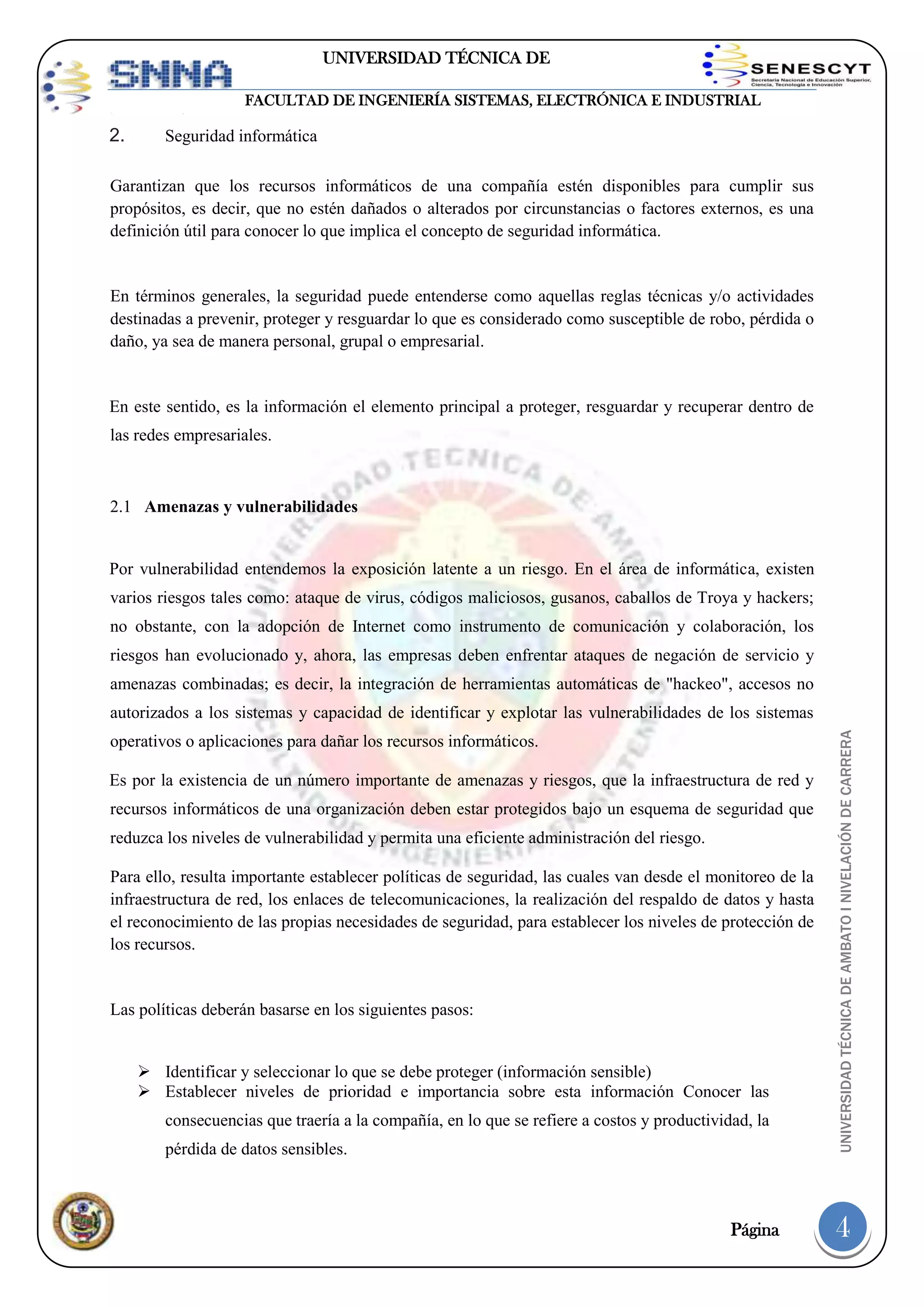 UNIVERSIDAD TÉCNICA DE
AMBATO
FACULTAD DE INGENIERÍA SISTEMAS, ELECTRÓNICA E INDUSTRIAL

2.

Seguridad informática

Garantizan que los recursos informáticos de una compañía estén disponibles para cumplir sus
propósitos, es decir, que no estén dañados o alterados por circunstancias o factores externos, es una
definición útil para conocer lo que implica el concepto de seguridad informática.

En términos generales, la seguridad puede entenderse como aquellas reglas técnicas y/o actividades
destinadas a prevenir, proteger y resguardar lo que es considerado como susceptible de robo, pérdida o
daño, ya sea de manera personal, grupal o empresarial.

En este sentido, es la información el elemento principal a proteger, resguardar y recuperar dentro de
las redes empresariales.

2.1 Amenazas y vulnerabilidades

Por vulnerabilidad entendemos la exposición latente a un riesgo. En el área de informática, existen
varios riesgos tales como: ataque de virus, códigos maliciosos, gusanos, caballos de Troya y hackers;
no obstante, con la adopción de Internet como instrumento de comunicación y colaboración, los
riesgos han evolucionado y, ahora, las empresas deben enfrentar ataques de negación de servicio y
amenazas combinadas; es decir, la integración de herramientas automáticas de "hackeo", accesos no
operativos o aplicaciones para dañar los recursos informáticos.
Es por la existencia de un número importante de amenazas y riesgos, que la infraestructura de red y
recursos informáticos de una organización deben estar protegidos bajo un esquema de seguridad que
reduzca los niveles de vulnerabilidad y permita una eficiente administración del riesgo.
Para ello, resulta importante establecer políticas de seguridad, las cuales van desde el monitoreo de la
infraestructura de red, los enlaces de telecomunicaciones, la realización del respaldo de datos y hasta
el reconocimiento de las propias necesidades de seguridad, para establecer los niveles de protección de
los recursos.

Las políticas deberán basarse en los siguientes pasos:

 Identificar y seleccionar lo que se debe proteger (información sensible)
 Establecer niveles de prioridad e importancia sobre esta información Conocer las
consecuencias que traería a la compañía, en lo que se refiere a costos y productividad, la
pérdida de datos sensibles.

Página

UNIVERSIDAD TÉCNICA DE AMBATO I NIVELACIÓN DE CARRERA

autorizados a los sistemas y capacidad de identificar y explotar las vulnerabilidades de los sistemas

4

 