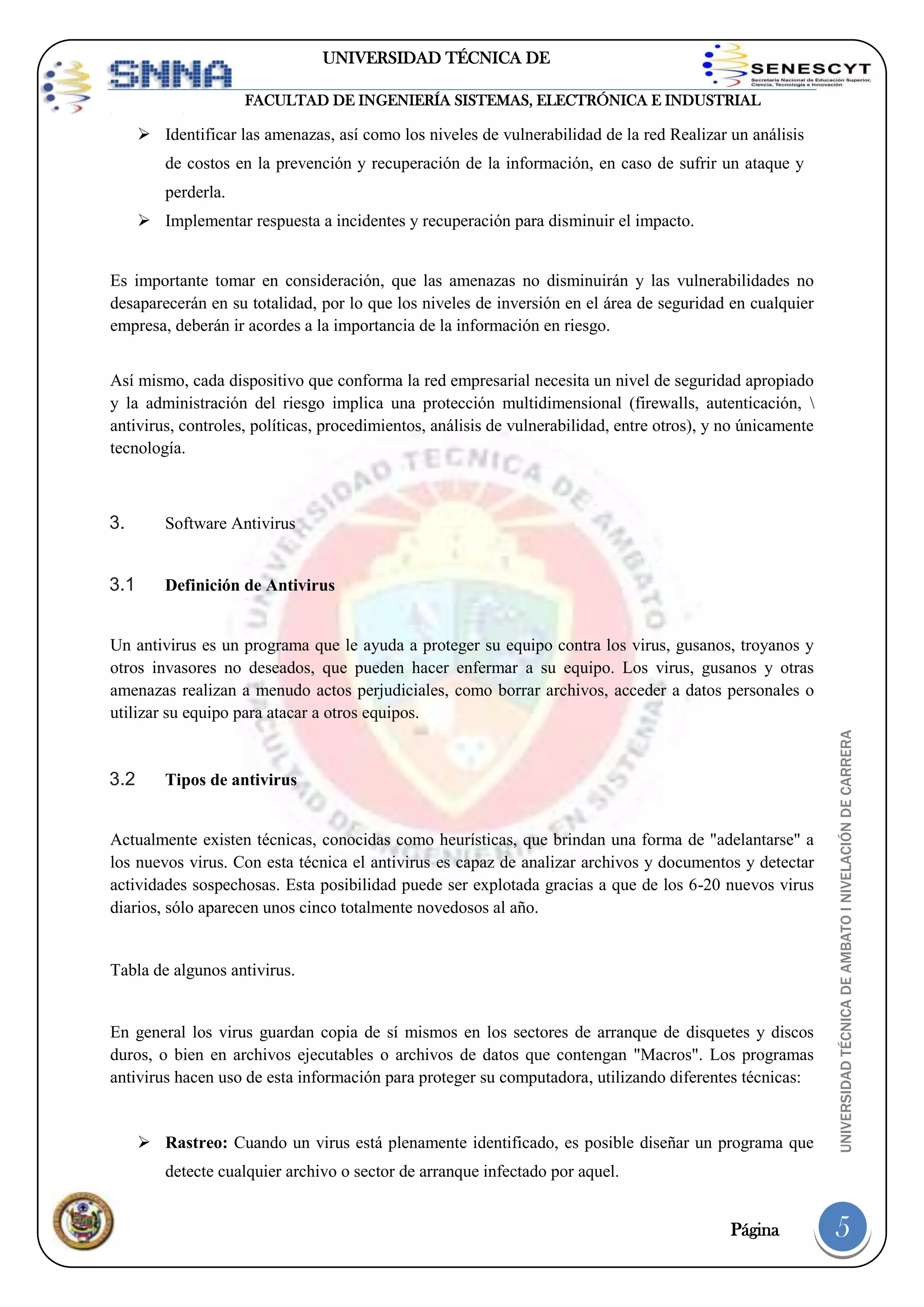 UNIVERSIDAD TÉCNICA DE
AMBATO
FACULTAD DE INGENIERÍA SISTEMAS, ELECTRÓNICA E INDUSTRIAL

 Identificar las amenazas, así como los niveles de vulnerabilidad de la red Realizar un análisis
de costos en la prevención y recuperación de la información, en caso de sufrir un ataque y
perderla.
 Implementar respuesta a incidentes y recuperación para disminuir el impacto.

Es importante tomar en consideración, que las amenazas no disminuirán y las vulnerabilidades no
desaparecerán en su totalidad, por lo que los niveles de inversión en el área de seguridad en cualquier
empresa, deberán ir acordes a la importancia de la información en riesgo.
Así mismo, cada dispositivo que conforma la red empresarial necesita un nivel de seguridad apropiado
y la administración del riesgo implica una protección multidimensional (firewalls, autenticación, 
antivirus, controles, políticas, procedimientos, análisis de vulnerabilidad, entre otros), y no únicamente
tecnología.

3.

Software Antivirus

3.1

Definición de Antivirus

3.2

Tipos de antivirus

Actualmente existen técnicas, conocidas como heurísticas, que brindan una forma de "adelantarse" a
los nuevos virus. Con esta técnica el antivirus es capaz de analizar archivos y documentos y detectar
actividades sospechosas. Esta posibilidad puede ser explotada gracias a que de los 6-20 nuevos virus
diarios, sólo aparecen unos cinco totalmente novedosos al año.

Tabla de algunos antivirus.

En general los virus guardan copia de sí mismos en los sectores de arranque de disquetes y discos
duros, o bien en archivos ejecutables o archivos de datos que contengan "Macros". Los programas
antivirus hacen uso de esta información para proteger su computadora, utilizando diferentes técnicas:

 Rastreo: Cuando un virus está plenamente identificado, es posible diseñar un programa que

UNIVERSIDAD TÉCNICA DE AMBATO I NIVELACIÓN DE CARRERA

Un antivirus es un programa que le ayuda a proteger su equipo contra los virus, gusanos, troyanos y
otros invasores no deseados, que pueden hacer enfermar a su equipo. Los virus, gusanos y otras
amenazas realizan a menudo actos perjudiciales, como borrar archivos, acceder a datos personales o
utilizar su equipo para atacar a otros equipos.

detecte cualquier archivo o sector de arranque infectado por aquel.

Página

5

 