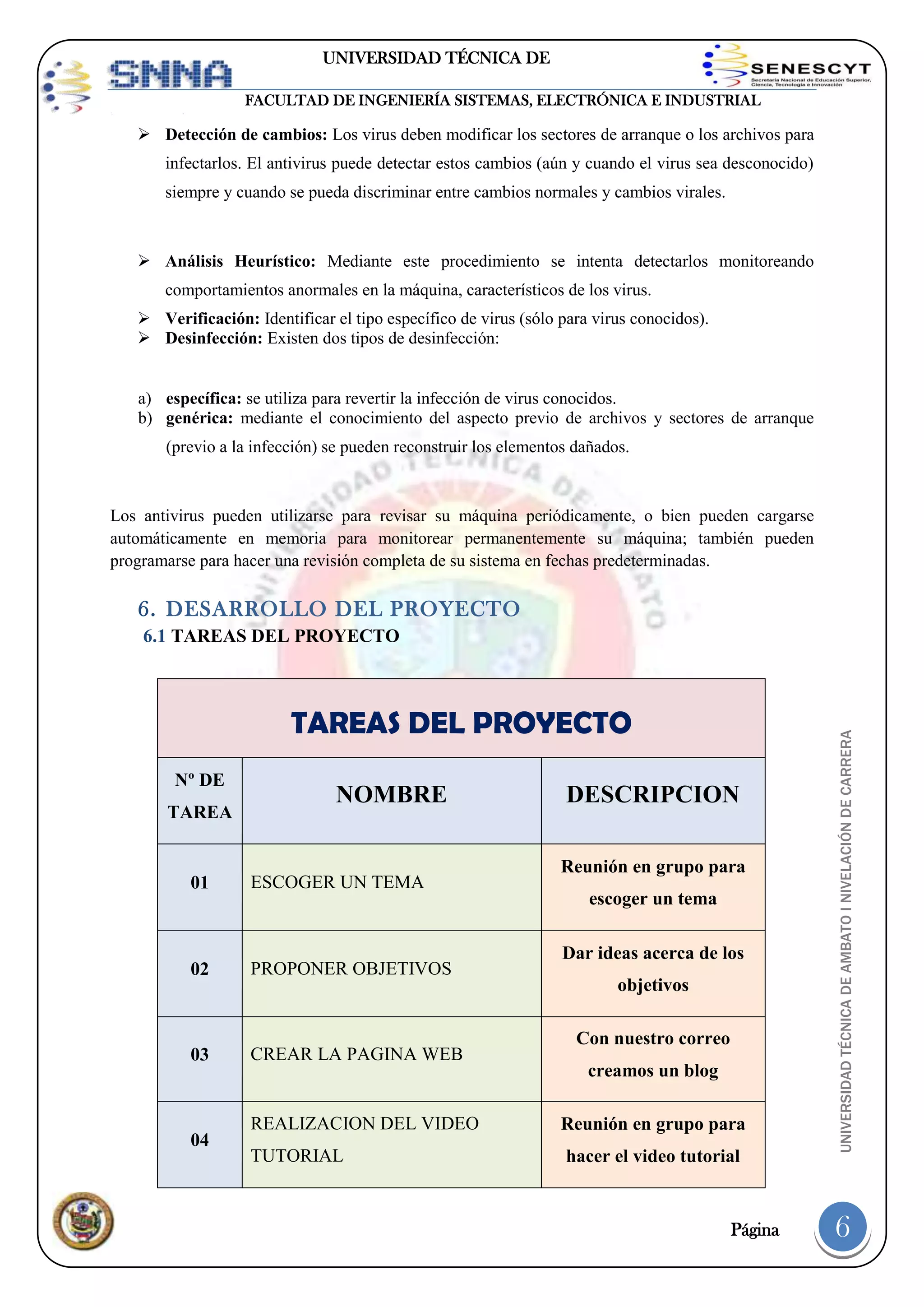 UNIVERSIDAD TÉCNICA DE
AMBATO
FACULTAD DE INGENIERÍA SISTEMAS, ELECTRÓNICA E INDUSTRIAL

 Detección de cambios: Los virus deben modificar los sectores de arranque o los archivos para
infectarlos. El antivirus puede detectar estos cambios (aún y cuando el virus sea desconocido)
siempre y cuando se pueda discriminar entre cambios normales y cambios virales.

 Análisis Heurístico: Mediante este procedimiento se intenta detectarlos monitoreando
comportamientos anormales en la máquina, característicos de los virus.
 Verificación: Identificar el tipo específico de virus (sólo para virus conocidos).
 Desinfección: Existen dos tipos de desinfección:

a) específica: se utiliza para revertir la infección de virus conocidos.
b) genérica: mediante el conocimiento del aspecto previo de archivos y sectores de arranque
(previo a la infección) se pueden reconstruir los elementos dañados.

Los antivirus pueden utilizarse para revisar su máquina periódicamente, o bien pueden cargarse
automáticamente en memoria para monitorear permanentemente su máquina; también pueden
programarse para hacer una revisión completa de su sistema en fechas predeterminadas.

6. DESARROLLO DEL PROYECTO

TAREAS DEL PROYECTO
Nº DE
TAREA

NOMBRE

01

ESCOGER UN TEMA

02

PROPONER OBJETIVOS

03

CREAR LA PAGINA WEB

04

DESCRIPCION
Reunión en grupo para
escoger un tema
Dar ideas acerca de los
objetivos
Con nuestro correo
creamos un blog

REALIZACION DEL VIDEO

Reunión en grupo para

TUTORIAL

hacer el video tutorial

Página

UNIVERSIDAD TÉCNICA DE AMBATO I NIVELACIÓN DE CARRERA

6.1 TAREAS DEL PROYECTO

6

 