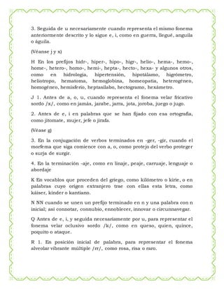 3. Seguida de u necesariamente cuando representa el mismo fonema
anteriormente descrito y lo sigue e, i, como en guerra, llegué, anguila
o águila.
(Véanse j y x)
H En los prefijos hidr-, hiper-, hipo-, higr-, helio-, hema-, hemo-,
home-, hetero-, homo-, hemi-, hepta-, hecto-, hexa- y algunos otros,
como en hidrología, hipertensión, hipotálamo, higrómetro,
heliotropo, hematoma, hemoglobina, homeopatía, heterogéneo,
homogéneo, hemisferio, heptasílabo, hectogramo, hexámetro.
J 1. Antes de a, o, u, cuando representa el fonema velar fricativo
sordo /x/, como en jamás, jarabe, jarra, jota, joroba, juego o jugo.
2. Antes de e, i en palabras que se han fijado con esa ortografía,
como jitomate, mujer, jefe o jirafa.
(Véase g)
3. En la conjugación de verbos terminados en -ger, -gir, cuando el
morfema que siga comience con a, o, como protejo del verbo proteger
o surja de surgir.
4. En la terminación -aje, como en linaje, peaje, carruaje, lenguaje o
abordaje
K En vocablos que proceden del griego, como kilómetro o kirie, o en
palabras cuyo origen extranjero trae con ellas esta letra, como
káiser, kínder o kantiano.
N NN cuando se unen un prefijo terminado en n y una palabra con n
inicial; así connotar, connubio, ennoblecer, innovar o circunnavegar.
Q Antes de e, i, y seguida necesariamente por u, para representar el
fonema velar oclusivo sordo /k/, como en queso, quien, quince,
poquito o ataque.
R 1. En posición inicial de palabra, para representar el fonema
alveolar vibrante múltiple /rr/, como rosa, risa o raro.
 