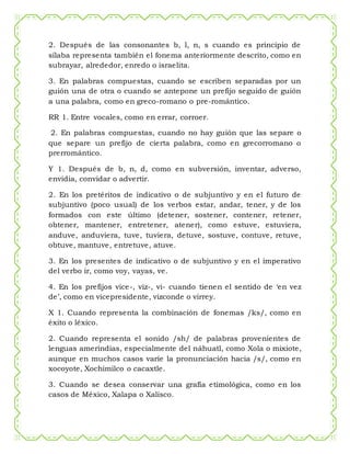 2. Después de las consonantes b, l, n, s cuando es principio de
sílaba representa también el fonema anteriormente descrito, como en
subrayar, alrededor, enredo o israelita.
3. En palabras compuestas, cuando se escriben separadas por un
guión una de otra o cuando se antepone un prefijo seguido de guión
a una palabra, como en greco-romano o pre-romántico.
RR 1. Entre vocales, como en errar, corroer.
2. En palabras compuestas, cuando no hay guión que las separe o
que separe un prefijo de cierta palabra, como en grecorromano o
prerromántico.
Y 1. Después de b, n, d, como en subversión, inventar, adverso,
envidia, convidar o advertir.
2. En los pretéritos de indicativo o de subjuntivo y en el futuro de
subjuntivo (poco usual) de los verbos estar, andar, tener, y de los
formados con este último (detener, sostener, contener, retener,
obtener, mantener, entretener, atener), como estuve, estuviera,
anduve, anduviera, tuve, tuviera, detuve, sostuve, contuve, retuve,
obtuve, mantuve, entretuve, atuve.
3. En los presentes de indicativo o de subjuntivo y en el imperativo
del verbo ir, como voy, vayas, ve.
4. En los prefijos vice-, viz-, vi- cuando tienen el sentido de ‘en vez
de’, como en vicepresidente, vizconde o virrey.
X 1. Cuando representa la combinación de fonemas /ks/, como en
éxito o léxico.
2. Cuando representa el sonido /sh/ de palabras provenientes de
lenguas amerindias, especialmente del náhuatl, como Xola o mixiote,
aunque en muchos casos varíe la pronunciación hacia /s/, como en
xocoyote, Xochimilco o cacaxtle.
3. Cuando se desea conservar una grafía etimológica, como en los
casos de México, Xalapa o Xalisco.
 