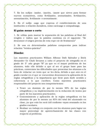 7. En los sufijos -izador, -ización, -izante que sirven para formar
nuevos sustantivos, como fertilizador, aromatizador, fertilización,
aromatización, fertilizante o aromatizante.
8. En el sufijo -azgo que expresa el establecimiento de una
institución o relación duradera, como cacicazgo o compadrazgo.
El guion menor o corto
1. Se utiliza para marcar la separación de las palabras al final del
renglón e indica que la palabra continúa en el siguiente: “Se
desconoce el origen preciso de esta espe-cie de fenómenos”
2. Se usa en determinadas palabras compuestas para indicar
relación: “teórico-práctico”
Diseño:
Los maestros practicantes William Alfonso Dzib Salvador y Erick
Alexander Uc Chab llevaron a cabo el proyecto de ortografía en el
grado de 5° año grupo “B” ya que es el mayor problema de los
alumnos, todo ello debido a que al ser el grupo base para las
prácticas, conocemos las dificultades que presentan los alumnos a la
hora de redactar un texto que se les dicta, debido a que aún en el
grado escolar en el que se encuentran desconocen la aplicación de la
reglas ortográficas y la importancia que tiene para darle sentido y
coherencia a lo que escriben. Como maestros practicantes
responsables del proyecto nos comprometemos:
 Tener un dominio de por lo menos 90% de las reglas
ortográficas y su implementación en la redacción de textos por
parte de los maestros practicantes.
 Concomimiento y aplicación de la reglas ortográficas en los
alumnos de por lo menos un 85% del total del alumnado en
clase, ya que esto les será útil conforme vayan avanzado en los
grados escolares.
 Realizar un trabajo en conjunto con los alumnos para lograr un
mayor porcentaje de aprovechamiento de las clases con
respecto al problema.
 