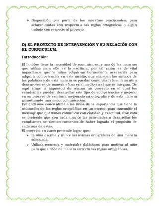  Disposición por parte de los maestros practicantes, para
aclarar dudas con respecto a las reglas ortográficas o algún
trabajo con respecto al proyecto.
D) EL PROYECTO DE INTERVENCIÓN Y SU RELACIÓN CON
EL CURRICULUM.
Introducción:
El hombre tiene la necesidad de comunicarse, y una de las maneras
que utiliza para ello es la escritura, por tal razón es de vital
importancia que lo niños adquieran herramienta necesarias para
adquirir competencias en este ámbito, que manejen las sintaxis de
las palabras y de esta manera se puedan comunicar eficientemente y
desenvolverse de manera eficaz en el medio en el que se integran. De
aquí surge la inquietud de realizar un proyecto en el cual los
estudiantes puedan desarrollar este tipo de competencias y mejorar
en su proceso de escritura mejorando su ortografía y de esta manera
garantizando una mejor comunicación.
Pretendemos concientizar a los niños de la importancia que tiene la
utilización de las reglas ortográficas en un escrito, para transmitir el
mensaje que queremos comunicar con claridad y exactitud. Con esto
se pretende que con cada una de las actividades a desarrollar los
estudiantes se sientan contentos de haber logrado el propósito de
cada una de estas.
El proyecto en curso pretende lograr que:
 El niño escriba y utilice las normas ortográficas de una manera
adecuada.
 Utilizar recursos y materiales didácticos para motivar al niño
para que utilice de manera correcta las reglas ortográficas.
 