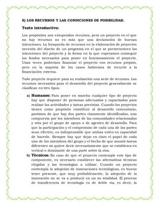 E) LOS RECURSOS Y LAS CONDICIONES DE POSIBILIDAD.
Texto introductivo:
Los propósitos son estupendos recursos, pero un proyecto en el que
no hay recursos no es más que una declaración de buenas
intenciones. La búsqueda de recursos en la elaboración de proyectos
necesita del diseño de un programa en el que se pormenoricen las
intenciones del proyecto y la forma en la que esperamos conseguir
los fondos necesarios para poner en funcionamiento el proyecto.
Unas veces podremos financiar el proyecto con recursos propios,
pero en la mayoría de los casos habremos de recurrir a la
financiación externa.
Todo proyecto requiere para su realización una serie de recursos. Los
recursos necesarios para el desarrollo del proyecto generalmente se
clasifican en tres tipos:
a) Humanos: Para poner en marcha cualquier tipo de proyecto
hay que disponer de personas adecuadas y capacitadas para
realizar las actividades y tareas previstas. Cuando los proyectos
tienen como propósito contribuir al desarrollo comunitario,
partimos de que hay dos partes claramente identificadas, una
compuesta por los miembros de las comunidades relacionadas
y otra por el grupo de apoyo o de agentes de desarrollo. Para
que la participación y el compromiso de cada una de las partes
sean efectivo, es indispensable que ambas estén en capacidad
de hacerlo. Siempre hay que dejar en claro el papel de cada
uno de los miembros del grupo y el hecho de que asumir tareas
diferentes no quiere decir necesariamente que se establezca en
vertical o dominante de una parte sobre la otra.
b) Técnicos: En caso de que el proyecto contemple este tipo de
componente, es necesario establecer las alternativas técnicas
elegidas y las tecnologías a utilizar. Cuando un proyecto
contempla la adopción de innovaciones tecnológicas, es bueno
tener presente, que muy probablemente, la adopción de la
innovación no se va a producir en un su totalidad. El proceso
de transferencia de tecnología es de doble vía, es decir, la
 