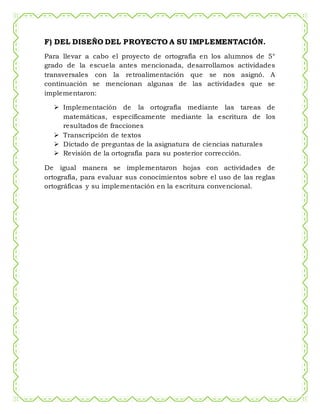 F) DEL DISEÑO DEL PROYECTO A SU IMPLEMENTACIÓN.
Para llevar a cabo el proyecto de ortografía en los alumnos de 5°
grado de la escuela antes mencionada, desarrollamos actividades
transversales con la retroalimentación que se nos asignó. A
continuación se mencionan algunas de las actividades que se
implementaron:
 Implementación de la ortografía mediante las tareas de
matemáticas, específicamente mediante la escritura de los
resultados de fracciones
 Transcripción de textos
 Dictado de preguntas de la asignatura de ciencias naturales
 Revisión de la ortografía para su posterior corrección.
De igual manera se implementaron hojas con actividades de
ortografía, para evaluar sus conocimientos sobre el uso de las reglas
ortográficas y su implementación en la escritura convencional.
 