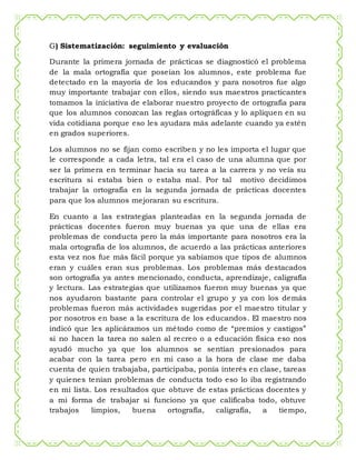 G) Sistematización: seguimiento y evaluación
Durante la primera jornada de prácticas se diagnosticó el problema
de la mala ortografía que poseían los alumnos, este problema fue
detectado en la mayoría de los educandos y para nosotros fue algo
muy importante trabajar con ellos, siendo sus maestros practicantes
tomamos la iniciativa de elaborar nuestro proyecto de ortografía para
que los alumnos conozcan las reglas ortográficas y lo apliquen en su
vida cotidiana porque eso les ayudara más adelante cuando ya estén
en grados superiores.
Los alumnos no se fijan como escriben y no les importa el lugar que
le corresponde a cada letra, tal era el caso de una alumna que por
ser la primera en terminar hacia su tarea a la carrera y no veía su
escritura si estaba bien o estaba mal. Por tal motivo decidimos
trabajar la ortografía en la segunda jornada de prácticas docentes
para que los alumnos mejoraran su escritura.
En cuanto a las estrategias planteadas en la segunda jornada de
prácticas docentes fueron muy buenas ya que una de ellas era
problemas de conducta pero la más importante para nosotros era la
mala ortografía de los alumnos, de acuerdo a las prácticas anteriores
esta vez nos fue más fácil porque ya sabíamos que tipos de alumnos
eran y cuáles eran sus problemas. Los problemas más destacados
son ortografía ya antes mencionado, conducta, aprendizaje, caligrafía
y lectura. Las estrategias que utilizamos fueron muy buenas ya que
nos ayudaron bastante para controlar el grupo y ya con los demás
problemas fueron más actividades sugeridas por el maestro titular y
por nosotros en base a la escritura de los educandos. El maestro nos
indicó que les aplicáramos un método como de “premios y castigos”
si no hacen la tarea no salen al recreo o a educación física eso nos
ayudó mucho ya que los alumnos se sentían presionados para
acabar con la tarea pero en mi caso a la hora de clase me daba
cuenta de quien trabajaba, participaba, ponía interés en clase, tareas
y quienes tenían problemas de conducta todo eso lo iba registrando
en mi lista. Los resultados que obtuve de estas prácticas docentes y
a mi forma de trabajar si funciono ya que calificaba todo, obtuve
trabajos limpios, buena ortografía, caligrafía, a tiempo,
 