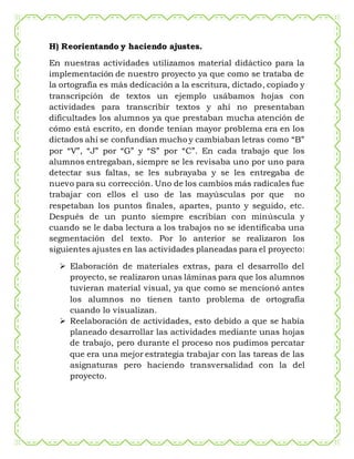 H) Reorientando y haciendo ajustes.
En nuestras actividades utilizamos material didáctico para la
implementación de nuestro proyecto ya que como se trataba de
la ortografía es más dedicación a la escritura, dictado, copiado y
transcripción de textos un ejemplo usábamos hojas con
actividades para transcribir textos y ahí no presentaban
dificultades los alumnos ya que prestaban mucha atención de
cómo está escrito, en donde tenían mayor problema era en los
dictados ahí se confundían mucho y cambiaban letras como “B”
por “V”, “J” por “G” y “S” por “C”. En cada trabajo que los
alumnos entregaban, siempre se les revisaba uno por uno para
detectar sus faltas, se les subrayaba y se les entregaba de
nuevo para su corrección. Uno de los cambios más radicales fue
trabajar con ellos el uso de las mayúsculas por que no
respetaban los puntos finales, apartes, punto y seguido, etc.
Después de un punto siempre escribían con minúscula y
cuando se le daba lectura a los trabajos no se identificaba una
segmentación del texto. Por lo anterior se realizaron los
siguientes ajustes en las actividades planeadas para el proyecto:
 Elaboración de materiales extras, para el desarrollo del
proyecto, se realizaron unas láminas para que los alumnos
tuvieran material visual, ya que como se mencionó antes
los alumnos no tienen tanto problema de ortografía
cuando lo visualizan.
 Reelaboración de actividades, esto debido a que se había
planeado desarrollar las actividades mediante unas hojas
de trabajo, pero durante el proceso nos pudimos percatar
que era una mejor estrategia trabajar con las tareas de las
asignaturas pero haciendo transversalidad con la del
proyecto.
 