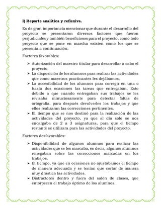 I) Reporte analítica y reflexiva.
Es de gran importancia mencionar que durante el desarrollo del
proyecto se presentaron diversos factores que fueron
perjudiciales y también beneficiosos para el proyecto, como todo
proyecto que se pone en marcha existen como los que se
presenta a continuación:
Factores favorables:
 Autorización del maestro titular para desarrollar a cabo el
proyecto.
 La disposición de los alumnos para realizar las actividades
que como maestros practicantes les dejábamos.
 La accesibilidad de los alumnos para corregir en una o
hasta dos ocasiones las tareas que entregaban. Esto
debido a que cuando entregaban sus trabajos se les
revisaba minuciosamente para detectar faltas de
ortografía, para después devolverles los trabajos y que
ellos realizaran las correcciones pertinentes.
 El tiempo que se nos destinó para la realización de las
actividades del proyecto, ya que al día solo se nos
encargaba de 2 a 3 asignaturas, para que el tiempo
restante se utilizara para las actividades del proyecto.
Factores desfavorables:
 Disponibilidad de algunos alumnos para realizar las
actividades que se les marcaba, es decir, algunos alumnos
renegaban sobre las correcciones marcadas en los
trabajos.
 El tiempo, ya que en ocasiones no ajustábamos el tiempo
de manera adecuada y se tenían que cortar de manera
muy drástica las actividades.
 Distractores dentro y fuera del salón de clases, que
entorpecen el trabajo óptimo de los alumnos.
 