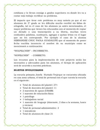 cotidiana y lo llevan consigo a grados superiores en donde les va a
costar más trabajo rectificar su problema.
El impacto que tiene este problema es muy notorio ya que al ser
alumnos de 5° grado se les dificulta mucho escribir sin faltas de
ortografía, tal es el caso de los alumnos ya antes mencionados, el
mayor problema que tienen los educandos son al momento de copiar
un dictado o una transcripción a su libreta, muchas veces
confunden palabras, sustituyen, agregan o quitan letras en el lugar
que no les corresponde. Por ejemplo el caso de la alumna
HERNANDEZ CHUC PAOLA GUADALUPE que al momento de poner
fecha escribía incorrecto el nombre de su municipio como se
mencionará a continuación:
“HOLPELCHEN” – INCORRECTO.
“HOPELCHEN” - CORRECTO.
Los recursos para la implementación de este proyecto serán los
necesarios y adecuados para los alumnos, el tiempo de aplicación
será de acuerdo a nuestra prácticas.
SUJETOS INVOLUCRADOS
La escuela primaria Josefa Hurtado Trujeque se encuentra ubicada
en una zona urbana, el total de personal con el que cuenta la escuela
es el siguiente:
 Total de alumnos del plantel: 271
 Total de docentes del plantel: 11
 2 maestros de apoyo (USAER)
 1 maestro de educación física
 1 psicólogo
 1 trabajadora social
 1 maestro de lenguaje (itinerante, 2 días a la semana, lunes
y viernes)
 Total de personal administrativo: 2
 1 intendente
 Total de alumnos de clase 21
 