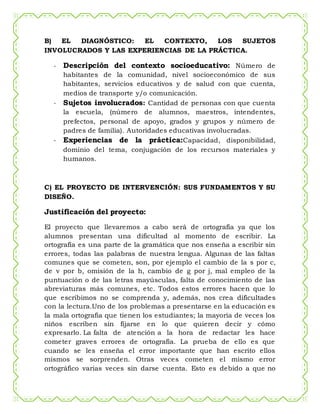 B) EL DIAGNÓSTICO: EL CONTEXTO, LOS SUJETOS
INVOLUCRADOS Y LAS EXPERIENCIAS DE LA PRÁCTICA.
- Descripción del contexto socioeducativo: Número de
habitantes de la comunidad, nivel socioeconómico de sus
habitantes, servicios educativos y de salud con que cuenta,
medios de transporte y/o comunicación.
- Sujetos involucrados: Cantidad de personas con que cuenta
la escuela, (número de alumnos, maestros, intendentes,
prefectos, personal de apoyo, grados y grupos y número de
padres de familia). Autoridades educativas involucradas.
- Experiencias de la práctica:Capacidad, disponibilidad,
dominio del tema, conjugación de los recursos materiales y
humanos.
C) EL PROYECTO DE INTERVENCIÓN: SUS FUNDAMENTOS Y SU
DISEÑO.
Justificación del proyecto:
El proyecto que llevaremos a cabo será de ortografía ya que los
alumnos presentan una dificultad al momento de escribir. La
ortografía es una parte de la gramática que nos enseña a escribir sin
errores, todas las palabras de nuestra lengua. Algunas de las faltas
comunes que se cometen, son, por ejemplo el cambio de la s por c,
de v por b, omisión de la h, cambio de g por j, mal empleo de la
puntuación o de las letras mayúsculas, falta de conocimiento de las
abreviaturas más comunes, etc. Todos estos errores hacen que lo
que escribimos no se comprenda y, además, nos crea dificultades
con la lectura.Uno de los problemas a presentarse en la educación es
la mala ortografía que tienen los estudiantes; la mayoría de veces los
niños escriben sin fijarse en lo que quieren decir y cómo
expresarlo. La falta de atención a la hora de redactar les hace
cometer graves errores de ortografía. La prueba de ello es que
cuando se les enseña el error importante que han escrito ellos
mismos se sorprenden. Otras veces cometen el mismo error
ortográfico varias veces sin darse cuenta. Esto es debido a que no
 