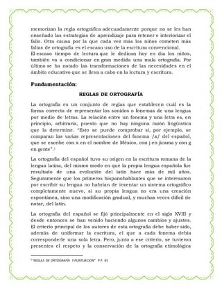 memorizan la regla ortográfica adecuadamente porque no se les han
enseñado las estrategias de aprendizaje para retener e interiorizar el
fallo. Otra causa por la que cada vez más los niños cometen más
faltas de ortografía es el escaso uso de la escritura convencional.
El escaso tiempo de lectura que le dedican hoy en día los niños,
también va a condicionar en gran medida una mala ortografía. Por
último se ha notado las transformaciones de las necesidades en el
ámbito educativo que se lleva a cabo en la lectura y escritura.
Fundamentación:
REGLAS DE ORTOGRAFÍA
La ortografía es un conjunto de reglas que establecen cuál es la
forma correcta de representar los sonidos o fonemas de una lengua
por medio de letras. La relación entre un fonema y una letra es, en
principio, arbitraria, puesto que no hay ninguna razón lingüística
que la determine. “Esto se puede comprobar si, por ejemplo, se
comparan las varias representaciones del fonema /x/ del español,
que se escribe con x en el nombre de México, con j en jícama y con g
en gente”.1
La ortografía del español tuvo su origen en la escritura romana de la
lengua latina, del mismo modo en que la propia lengua española fue
resultado de una evolución del latín hace más de mil años.
Seguramente que los primeros hispanohablantes que se interesaron
por escribir su lengua no habrían de inventar un sistema ortográfico
completamente nuevo, si su propia lengua no era una creación
espontánea, sino una modificación gradual, y muchas veces difícil de
notar, del latín.
La ortografía del español se fijó principalmente en el siglo XVIII y
desde entonces se han venido haciendo algunos cambios y ajustes.
El criterio principal de los autores de esta ortografía debe haber sido,
además de uniformar la escritura, el que a cada fonema debía
corresponderle una sola letra. Pero, junto a ese criterio, se tuvieron
presentes el respeto y la conservación de la ortografía etimológica
1“REGLAS DE ORTOGRAFÍA Y PUNTUACION” P.P. 45
 