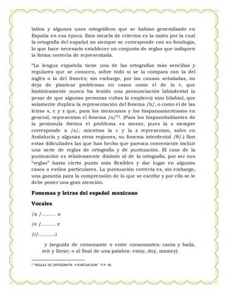latina y algunos usos ortográficos que se habían generalizado en
España en esa época. Esta mezcla de criterios es la razón por la cual
la ortografía del español no siempre se corresponde con su fonología,
lo que hace necesario establecer un conjunto de reglas que indiquen
la forma correcta de representarla.
“La lengua española tiene una de las ortografías más sencillas y
regulares que se conocen, sobre todo si se la compara con la del
inglés o la del francés; sin embargo, por las causas señaladas, no
deja de plantear problemas en casos como el de la v, que
históricamente nunca ha tenido una pronunciación labiodental (a
pesar de que algunas personas cultas la empleen) sino bilabial, que
solamente duplica la representación del fonema /b/, o como el de las
letras s, c y z que, para los mexicanos y los hispanoamericanos en
general, representan el fonema /s/”2. (Para los hispanohablantes de
la península ibérica el problema es menor, pues la s siempre
corresponde a /s/, mientras la c y la z representan, salvo en
Andalucía y algunas otras regiones, su fonema interdental /θ/.) Son
estas dificultades las que han hecho que parezca conveniente incluir
una serie de reglas de ortografía y de puntuación. El caso de la
puntuación es relativamente distinto al de la ortografía, por ser sus
“reglas” hasta cierto punto más flexibles y dar lugar en algunos
casos a estilos particulares. La puntuación correcta es, sin embargo,
una garantía para la comprensión de lo que se escribe y por ello se le
debe poner una gran atención.
Fonemas y letras del español mexicano
Vocales
/a /……… a
/e /……… e
/i/………..i
y (seguida de consonante o entre consonantes: canta y baila,
reír y llorar; o al final de una palabra: estoy, doy, mamey).
2 “REGLAS DE ORTOGRAFÍA Y PUNTUACION” P.P. 46
 
